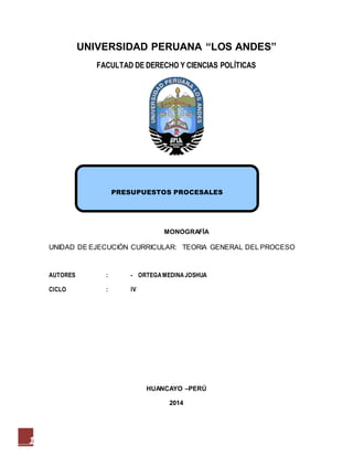 1
PRESUPUESTOS PROCESALES
UNIVERSIDAD PERUANA “LOS ANDES”
FACULTAD DE DERECHO Y CIENCIAS POLÍTICAS
MONOGRAFÍA
UNIDAD DE EJECUCIÓN CURRICULAR: TEORIA GENERAL DEL PROCESO
AUTORES : - ORTEGAMEDINAJOSHUA
CICLO : IV
HUANCAYO –PERÚ
2014
 