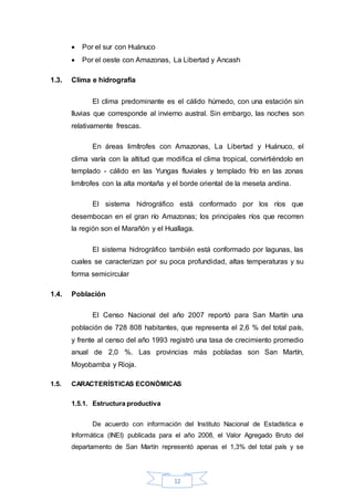 12
 Por el sur con Huánuco
 Por el oeste con Amazonas, La Libertad y Ancash
1.3. Clima e hidrografía
El clima predominante es el cálido húmedo, con una estación sin
lluvias que corresponde al invierno austral. Sin embargo, las noches son
relativamente frescas.
En áreas limítrofes con Amazonas, La Libertad y Huánuco, el
clima varía con la altitud que modifica el clima tropical, convirtiéndolo en
templado - cálido en las Yungas fluviales y templado frío en las zonas
limítrofes con la alta montaña y el borde oriental de la meseta andina.
El sistema hidrográfico está conformado por los ríos que
desembocan en el gran río Amazonas; los principales ríos que recorren
la región son el Marañón y el Huallaga.
El sistema hidrográfico también está conformado por lagunas, las
cuales se caracterizan por su poca profundidad, altas temperaturas y su
forma semicircular
1.4. Población
El Censo Nacional del año 2007 reportó para San Martín una
población de 728 808 habitantes, que representa el 2,6 % del total país,
y frente al censo del año 1993 registró una tasa de crecimiento promedio
anual de 2,0 %. Las provincias más pobladas son San Martín,
Moyobamba y Rioja.
1.5. CARACTERÍSTICAS ECONÓMICAS
1.5.1. Estructura productiva
De acuerdo con información del Instituto Nacional de Estadística e
Informática (INEI) publicada para el año 2008, el Valor Agregado Bruto del
departamento de San Martín representó apenas el 1,3% del total país y se
 
