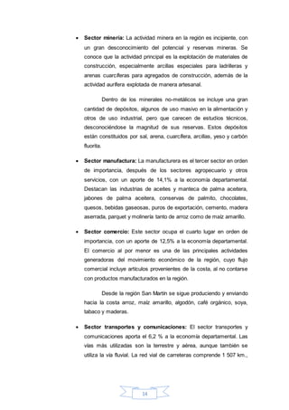 14
 Sector minería: La actividad minera en la región es incipiente, con
un gran desconocimiento del potencial y reservas mineras. Se
conoce que la actividad principal es la explotación de materiales de
construcción, especialmente arcillas especiales para ladrilleras y
arenas cuarcíferas para agregados de construcción, además de la
actividad aurífera explotada de manera artesanal.
Dentro de los minerales no-metálicos se incluye una gran
cantidad de depósitos, algunos de uso masivo en la alimentación y
otros de uso industrial, pero que carecen de estudios técnicos,
desconociéndose la magnitud de sus reservas. Estos depósitos
están constituidos por sal, arena, cuarcífera, arcillas, yeso y carbón
fluorita.
 Sector manufactura: La manufacturera es el tercer sector en orden
de importancia, después de los sectores agropecuario y otros
servicios, con un aporte de 14,1% a la economía departamental.
Destacan las industrias de aceites y manteca de palma aceitera,
jabones de palma aceitera, conservas de palmito, chocolates,
quesos, bebidas gaseosas, puros de exportación, cemento, madera
aserrada, parquet y molinería tanto de arroz como de maíz amarillo.
 Sector comercio: Este sector ocupa el cuarto lugar en orden de
importancia, con un aporte de 12,5% a la economía departamental.
El comercio al por menor es una de las principales actividades
generadoras del movimiento económico de la región, cuyo flujo
comercial incluye artículos provenientes de la costa, al no contarse
con productos manufacturados en la región.
Desde la región San Martín se sigue produciendo y enviando
hacia la costa arroz, maíz amarillo, algodón, café orgánico, soya,
tabaco y maderas.
 Sector transportes y comunicaciones: El sector transportes y
comunicaciones aporta el 6,2 % a la economía departamental. Las
vías más utilizadas son la terrestre y aérea, aunque también se
utiliza la vía fluvial. La red vial de carreteras comprende 1 507 km.,
 