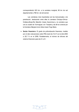 15
correspondiendo 623 km. a la carretera marginal, 86 km de red
departamental y 798 km. de red vecinal.
Las carreteras más importantes son las transversales o de
penetración, destacando entre ellas la carretera Chiclayo-Olmos-
Orellana-Borja-Río Marañón (hasta Saramiriza) y la carretera que
une la ciudad de Yurimaguas con Tarapoto y de allí se conecta por
la Carretera Marginal de la Selva hasta Tingo María.
 Sector financiero: El grado de profundización financiera, medido
por el ratio colocaciones sobre PBI creció de 10,3 % en el año 2005
a 20,7 % en el 2008. Paralelamente, el número de oficinas del
sistema financiero pasó de 21 a 41.
 