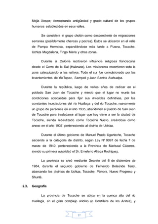 17
Mejía Xespe; demostrando antigüedad y grado cultural de los grupos
humanos establecidos en esos valles.
Se considera el grupo cholón como descendiente de migraciones
serranas (posiblemente chancas y pocras). Estos se ubicaron en el valle
de Pampa Hermosa, expandiéndose más tarde a Pizana, Tocache,
Uchiza Magdalena, Tingo María y otras zonas.
Durante la Colonia recibieron influencia religiosa franciscana
desde el Cerro de la Sal (Huánuco). Los misioneros recorrieron toda la
zona catequizando a los nativos. Todo el sur fue convulsionado por los
levantamientos de YllaTupac, Sampati y Juan Santos Atahualpa.
Durante la república, luego de varios años de radicar en el
poblado San Juan de Tocache y viendo que el lugar no reunía las
condiciones adecuadas para fijar sus viviendas definitivas, por las
constantes inundaciones del río Huallaga y del río Tocache, nuevamente
un grupo de personas en el año 1935, abandonan el pueblo de San Juan
de Tocache para trasladarse al lugar que hoy viene a ser la ciudad de
Tocache, siendo rebautizado como Tocache Nuevo, creándose como
anexo en el año 1937, perteneciendo al distrito de Uchiza.
Durante el último gobierno de Manuel Prado Ugarteche, Tocache
asciende a la categoría de distrito, según Ley Nº 9097 de fecha 7 de
marzo de 1940, perteneciendo a la Provincia de Mariscal Cáceres,
siendo su primera autoridad el Sr. Emeterio Aliaga Rodríguez.
La provincia se creó mediante Decreto del 6 de diciembre de
1984, durante el segundo gobierno de Fernando Belaúnde Terry,
abarcando los distritos de Uchiza, Tocache, Pólvora, Nuevo Progreso y
Shunté.
2.3. Geografía
La provincia de Tocache se ubica en la cuenca alta del río
Huallaga, en el gran complejo andino (o Cordillera de los Andes), y
 