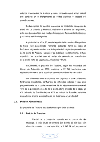 19
colonos provenientes de la sierra y costa, contando con el apoyo estatal
que consistía en el otorgamiento de tierras agrícolas y cabezas de
ganado vacuno.
En las épocas de siembra y cosecha, se contrataba peones de la
sierra de La Libertad y Huánuco, mediante el sistema de “enganche”,
esto, con los años hizo que muchos trabajadores fueran estableciéndose
y ocupando tierras marginales.
A partir de los años 70, con la llegada de la carretera Marginal de
la Selva (hoy denominada Fernando Belaúnde Terry) se inicia el
fenómeno migratorio masivo, con la llegada de inmigrantes provenientes
de la sierra de Áncash, Huánuco y La Libertad. Posteriormente, el flujo
migratorio se acentuó con el arribo de poblaciones procedentes
de la sierra norte de Cajamarca, Amazonas y Piura.
Actualmente, la provincia de Tocache, según los resultados del
Censo de Población de 2007, asciende a 72 346 habitantes, que
representa el 9,66% de la población del Departamento de San Martín.
Los diferentes roles económicos han originado a su vez diferentes
fenómenos migratorios, confluencia de diferentes culturas y una gran
preponderancia de la población serrana. Se ha logrado determinar que el
46% de la población procede de la sierra, el 3% procede de la costa, un
4% del resto de San Martín y un 47% es natural de Tocache, pero con
ascendencia andina (principalmente de Cajamarca y La Libertad
2.6. División Administrativa
La provincia de Tocache está conformada por cinco distritos:
2.6.1. Distrito de Tocache:
Capital de la provincia, ubicado en la cuenca del río
Huallaga, el cual cruza el territorio del distrito de sur-este con
dirección noreste, con una superficie de 1 142.04 km², representa
 