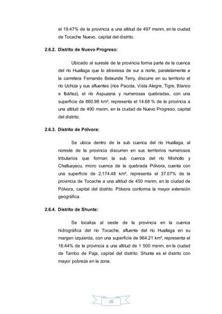 20
el 19.47% de la provincia a una altitud de 497 msnm, en la ciudad
de Tocache Nuevo, capital del distrito.
2.6.2. Distrito de Nuevo Progreso:
Ubicado al sureste de la provincia forma parte de la cuenca
del río Huallaga que lo atraviesa de sur a norte, paralelamente a
la carretera Fernando Belaunde Terry, discurre en su territorio el
río Uchiza y sus afluentes (ríos Pacota, Vista Alegre, Tigre, Blanco
e Ibáñez), el río Aspuzana y numerosas quebradas, con una
superficie de 860.98 km², representa el 14.68 % de la provincia a
una altitud de 490 msnm, en la ciudad de Nuevo Progreso, capital
del distrito.
2.6.3. Distrito de Pólvora:
Se ubica dentro de la sub cuenca del río Huallaga, al
noreste de la provincia discurren en sus territorios numerosos
tributarios que forman la sub cuenca del río Mishollo y
Challuayacu, micro cuenca de la quebrada Pólvora, cuenta con
una superficie de 2,174.48 km², representa el 37.07% de la
provincia de Tocache a una altitud de 450 msnm, en la ciudad de
Pólvora, capital del distrito. Pólvora conforma la mayor extensión
geográfica.
2.6.4. Distrito de Shunte:
Se localiza al oeste de la provincia en la cuenca
hidrográfica del río Tocache, afluente del río Huallaga en su
margen izquierda, con una superficie de 964.21 km², representa el
16.44% de la provincia a una altitud de 1 500 msnm, en la ciudad
de Tambo de Paja, capital del distrito. Shunte es el distrito con
mayor pobreza en la zona.
 