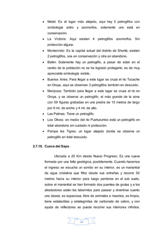 24
 Metal: Es el lugar más alejado, aquí hay 5 petroglifos con
simbología antro y zoomorfos, solamente uno está en
conservación.
 La Victoria: Aquí existen 4 petroglifos zoomorfos. Sin
protección alguna.
 Montecristo: Es la capital actual del distrito de Shunté, existen
2 petroglifos, una en conservación y otra en abandono.
 Belén: Solamente hay un petroglifo, a pesar de estar en el
centro de la población no se ha logrado protegerlo, es de muy
apreciable simbología visible.
 Buenos Aires: Para llegar a este lugar se cruza el río Tocache
en Oroya, aquí se observan 3 petroglifos también en descuido.
 Mariposa: También para llegar a este lugar se cruza el río en
Oroya, y se observa un petroglifo, el más grande de la zona
con 59 figuras grabadas en una piedra de 15 metros de largo
por 9 mt. de ancho y 4 mt. de alto.
 Las Palmas: Tiene un petroglifo.
 Los Olivos: en medio del río Pushurumbo está un petroglifo en
total abandono sin cuidado ni protección.
 Pampa los Tigres: un lugar alejado donde se observa un
petroglifo en total descuido.
2.7.10. Cueva del Sapo
Ubicada a 20 Km desde Nuevo Progreso. Es una cueva
formada por una falla geológica, posiblemente. Cuando hacemos
el ingreso se escucha un sonido en su interior, es un manantial
de agua cristalina que filtra desde sus entrañas y recorre 50
metros hacia su interior para luego perderse en el sub suelo,
sobre el manantial se han formado dos puentes de grutas y a los
alrededores están los laberintos para pasear y divertirse cuanto
uno desee, es espaciosa, libre de animales e insectos, es limpia,
tiene estalactitas y estalagmitas de carbonato de calcio, y con
ayuda de reflectores se puede recorrer sus interiores infinitos.
 
