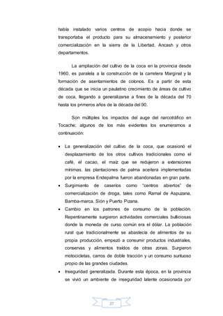 27
había instalado varios centros de acopio hacia donde se
transportaba el producto para su almacenamiento y posterior
comercialización en la sierra de la Libertad, Ancash y otros
departamentos.
La ampliación del cultivo de la coca en la provincia desde
1960, es paralela a la construcción de la carretera Marginal y la
formación de asentamientos de colonos. Es a partir de esta
década que se inicia un paulatino crecimiento de áreas de cultivo
de coca, llegando a generalizarse a fines de la década del 70
hasta los primeros años de la década del 90.
Son múltiples los impactos del auge del narcotráfico en
Tocache; algunos de los más evidentes los enumeramos a
continuación:
 La generalización del cultivo de la coca, que ocasionó el
desplazamiento de los otros cultivos tradicionales como el
café, el cacao, el maíz que se redujeron a extensiones
mínimas. las plantaciones de palma aceitera implementadas
por la empresa Endepalma fueron abandonadas en gran parte.
 Surgimiento de caseríos como “centros abiertos” de
comercialización de droga, tales como Ramal de Aspuzana,
Bamba-marca, Sión y Puerto Pizana.
 Cambio en los patrones de consumo de la población.
Repentinamente surgieron actividades comerciales bulliciosas
donde la moneda de curso común era el dólar. La población
rural que tradicionalmente se abastecía de alimentos de su
propia producción, empezó a consumir productos industriales,
conservas y alimentos traídos de otras zonas. Surgieron
motocicletas, carros de doble tracción y un consumo suntuoso
propio de las grandes ciudades.
 Inseguridad generalizada. Durante esta época, en la provincia
se vivió un ambiente de inseguridad latente ocasionada por
 