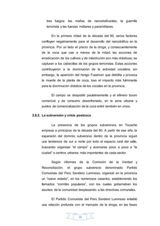 28
tres fuegos: las mafias de narcotraficantes, la guerrilla
terrorista y las fuerzas militares y paramilitares.
En la primera mitad de la década del 90, varios factores
confluyen negativamente para el desarrollo del narcotráfico en la
provincia. Por un lado el precio de la droga, y consecuentemente
de la coca que cae a menos de la mitad; las acciones de
erradicación de los cultivos y de interdicción son más drásticas; se
capturan a los cabecillas de los grupos terroristas. Estas acciones
contribuyeron a la disminución de la actividad cocalera; sin
embargo, la aparición del hongo Fusarium que debilita y provoca
la muerte de la planta de coca, tuvo el impacto más fulminante
para la disminución drástica de los cocales en la provincia.
El campo se despobló paulatinamente y el efímero boom
comercial y de consumo desenfrenado, en la zona urbana y
puntos de comercialización de la coca entró también en crisis.
2.8.2. La subversión y crisis postcoca
La presencia de los grupos subversivos en Tocache
empieza a principios de la década del 80. A partir de ese año, la
expansión del dominio subversivo dentro de la provincia siguió
una tendencia de sur a norte por todo el espacio rural del valle,
buscando organizar “el campo” y acercarse poco a poco a “la
ciudad” o centros urbanos más importantes de cada sector.
Según informes de la Comisión de la Verdad y
Reconciliación, el grupo subversivo denominado Partido
Comunista del Perú Sendero Luminoso, organizó en la provincia
un “nuevo estado”, en los numerosos caseríos, estableciendo los
llamados “comités populares”, con los cuales gobernaban los
asuntos de la comunidad desplazando a las directivas comunales.
El Partido Comunista del Perú Sendero Luminoso entabló
una relación profunda con el mercado de la droga, en las fases
 