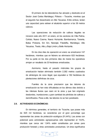 30
El primero de los laboratorios fue ubicado y destruido en el
Sector José Carlos Mariátegui, Pólvora – Tocache, mientras que
el segundo fue desactivado en Alto Yacusisa. Entre ambos, tenían
una capacidad para extraer el alcaloide superior a los 38 metros
cúbicos.
Las operaciones de reducción de cultivos ilegales se
iniciaron este año 2011 en enero, en los sectores de Villa Palma,
Cañuto, Nuevo Casma, Nuevo Horizonte, Bambamarca, Tananta,
Balsa Probana, Sin Sin, Naranjal, Filadelfia, Mariátegui, Alto
Yacusisa, Tiesto, Alto y Bajo Limón y Bello Horizonte.
En los diez días de operación en enero se erradicaron 147
hectáreas, mientras que en febrero se eliminaron 625 hectáreas.
Por su parte en los dos primeros días de marzo los operativos
arrojan un resultado de 33 hectáreas erradicadas.
Asimismo, hasta el pasado miércoles los grupos de
erradicación habían eliminado también 2,382 metros cuadrados
de almácigos de coca ilegal, que equivalen a 182 hectáreas de
plantaciones definitivas de coca.
Fuentes de la zona precisaron que las labores de
erradicación se han visto dificultadas en los últimos días debido a
las intensas lluvias que caen en la zona y que han originado
desbordes, inundaciones y gran cantidad de pérdidas de cultivos y
damnificados. Pese a ello, las labores no se han paralizado.
2.9. ACTIVIDADES ECONÓMICAS:
En términos generales, el territorio de Tocache, que posee más
de 625 mil hectáreas, se caracteriza por el gran porcentaje que
representan las zonas de protección ecológica (51,44%). Las zonas con
potencial para actividades agropecuarias sólo representan el 14,8%,
mientras que cerca del 1,94% están constituidas por zonas para
producción forestal y otras actividades productivas. Un área significativa
 