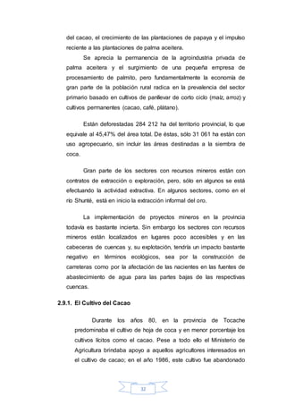 32
del cacao, el crecimiento de las plantaciones de papaya y el impulso
reciente a las plantaciones de palma aceitera.
Se aprecia la permanencia de la agroindustria privada de
palma aceitera y el surgimiento de una pequeña empresa de
procesamiento de palmito, pero fundamentalmente la economía de
gran parte de la población rural radica en la prevalencia del sector
primario basado en cultivos de panllevar de corto ciclo (maíz, arroz) y
cultivos permanentes (cacao, café, plátano).
Están deforestadas 284 212 ha del territorio provincial, lo que
equivale al 45,47% del área total. De éstas, sólo 31 061 ha están con
uso agropecuario, sin incluir las áreas destinadas a la siembra de
coca.
Gran parte de los sectores con recursos mineros están con
contratos de extracción o exploración, pero, sólo en algunos se está
efectuando la actividad extractiva. En algunos sectores, como en el
río Shunté, está en inicio la extracción informal del oro.
La implementación de proyectos mineros en la provincia
todavía es bastante incierta. Sin embargo los sectores con recursos
mineros están localizados en lugares poco accesibles y en las
cabeceras de cuencas y, su explotación, tendría un impacto bastante
negativo en términos ecológicos, sea por la construcción de
carreteras como por la afectación de las nacientes en las fuentes de
abastecimiento de agua para las partes bajas de las respectivas
cuencas.
2.9.1. El Cultivo del Cacao
Durante los años 80, en la provincia de Tocache
predominaba el cultivo de hoja de coca y en menor porcentaje los
cultivos lícitos como el cacao. Pese a todo ello el Ministerio de
Agricultura brindaba apoyo a aquellos agricultores interesados en
el cultivo de cacao; en el año 1986, este cultivo fue abandonado
 