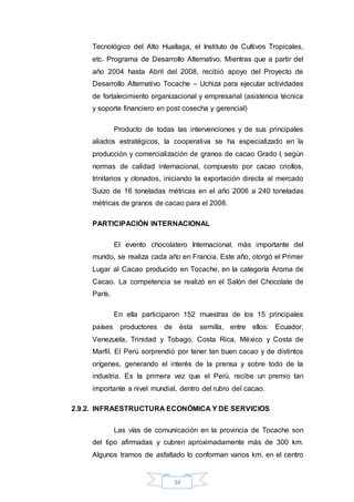 34
Tecnológico del Alto Huallaga, el Instituto de Cultivos Tropicales,
etc. Programa de Desarrollo Alternativo. Mientras que a partir del
año 2004 hasta Abril del 2008, recibió apoyo del Proyecto de
Desarrollo Alternativo Tocache – Uchiza para ejecutar actividades
de fortalecimiento organizacional y empresarial (asistencia técnica
y soporte financiero en post cosecha y gerencial)
Producto de todas las intervenciones y de sus principales
aliados estratégicos, la cooperativa se ha especializado en la
producción y comercialización de granos de cacao Grado I, según
normas de calidad internacional, compuesto por cacao criollos,
trinitarios y clonados, iniciando la exportación directa al mercado
Suizo de 16 toneladas métricas en el año 2006 a 240 toneladas
métricas de granos de cacao para el 2008.
PARTICIPACIÓN INTERNACIONAL
El evento chocolatero Internacional, más importante del
mundo, se realiza cada año en Francia. Este año, otorgó el Primer
Lugar al Cacao producido en Tocache, en la categoría Aroma de
Cacao. La competencia se realizó en el Salón del Chocolate de
París.
En ella participaron 152 muestras de los 15 principales
países productores de ésta semilla, entre ellos: Ecuador,
Venezuela, Trinidad y Tobago, Costa Rica, México y Costa de
Marfil. El Perú sorprendió por tener tan buen cacao y de distintos
orígenes, generando el interés de la prensa y sobre todo de la
industria. Es la primera vez que el Perú, recibe un premio tan
importante a nivel mundial, dentro del rubro del cacao.
2.9.2. INFRAESTRUCTURA ECONÓMICA Y DE SERVICIOS
Las vías de comunicación en la provincia de Tocache son
del tipo afirmadas y cubren aproximadamente más de 300 km.
Algunos tramos de asfaltado lo conforman varios km. en el centro
 