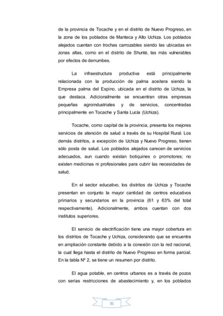 35
de la provincia de Tocache y en el distrito de Nuevo Progreso, en
la zona de los poblados de Manteca y Alto Uchiza. Los poblados
alejados cuentan con trochas carrozables siendo las ubicadas en
zonas altas, como en el distrito de Shunté, las más vulnerables
por efectos de derrumbes.
La infraestructura productiva está principalmente
relacionada con la producción de palma aceitera siendo la
Empresa palma del Espino, ubicada en el distrito de Uchiza, la
que destaca. Adicionalmente se encuentran otras empresas
pequeñas agroindustriales y de servicios, concentradas
principalmente en Tocache y Santa Lucía (Uchiza).
Tocache, como capital de la provincia, presenta los mejores
servicios de atención de salud a través de su Hospital Rural. Los
demás distritos, a excepción de Uchiza y Nuevo Progreso, tienen
sólo posta de salud. Los poblados alejados carecen de servicios
adecuados, aun cuando existan botiquines o promotores; no
existen medicinas ni profesionales para cubrir las necesidades de
salud.
En el sector educativo, los distritos de Uchiza y Tocache
presentan en conjunto la mayor cantidad de centros educativos
primarios y secundarios en la provincia (61 y 63% del total
respectivamente). Adicionalmente, ambos cuentan con dos
institutos superiores.
El servicio de electrificación tiene una mayor cobertura en
los distritos de Tocache y Uchiza, considerando que se encuentra
en ampliación constante debido a la conexión con la red nacional,
la cual llega hasta el distrito de Nuevo Progreso en forma parcial.
En la tabla Nº 2, se tiene un resumen por distrito.
El agua potable, en centros urbanos es a través de pozos
con serias restricciones de abastecimiento y, en los poblados
 