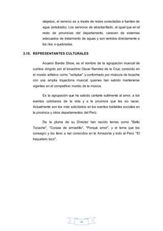 36
alejados, el servicio es a través de redes conectadas a fuentes de
agua (entubado). Los servicios de alcantarillado, al igual que en el
resto de provincias del departamento, carecen de sistemas
adecuados de tratamiento de aguas y son vertidos directamente a
los ríos o quebradas.
2.10. REPRESENTANTES CULTURALES
Acuario Banda Show, es el nombre de la agrupación musical de
cumbia dirigido por el tocachino Oscar Ramírez de la Cruz; conocido en
el mundo artístico como "ochiplus" y conformado por músicos de tocache
con una amplia trayectoria musical; quienes han sabido mantenerse
vigentes en el competitivo mundo de la música.
Es la agrupación que ha sabido cantarle sutilmente al amor, a los
eventos cotidianos de la vida y a la provincia que les vio nacer.
Actualmente son los más solicitados en los eventos bailables sociales en
la provincia y otros departamentos del Perú.
De la pluma de su Director han nacido temas como "Bello
Tocache", "Coraza de armadillo", "Porqué amor", y el tema que los
consagro y los llevo a ser conocidos en la Amazonía y todo el Perú: "El
traquetero loco".
 