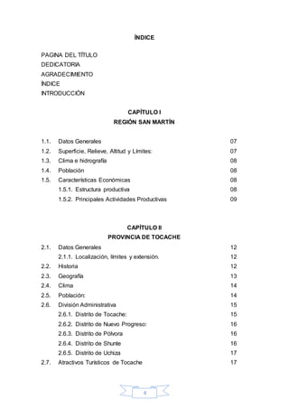 4
ÍNDICE
PAGINA DEL TÍTULO
DEDICATORIA
AGRADECIMIENTO
ÍNDICE
INTRODUCCIÓN
CAPÍTULO I
REGIÓN SAN MARTÍN
1.1. Datos Generales 07
1.2. Superficie, Relieve, Altitud y Límites: 07
1.3. Clima e hidrografía 08
1.4. Población 08
1.5. Características Económicas 08
1.5.1. Estructura productiva 08
1.5.2. Principales Actividades Productivas 09
CAPÍTULO II
PROVINCIA DE TOCACHE
2.1. Datos Generales 12
2.1.1. Localización, límites y extensión. 12
2.2. Historia 12
2.3. Geografía 13
2.4. Clima 14
2.5. Población: 14
2.6. División Administrativa 15
2.6.1. Distrito de Tocache: 15
2.6.2. Distrito de Nuevo Progreso: 16
2.6.3. Distrito de Pólvora 16
2.6.4. Distrito de Shunte 16
2.6.5. Distrito de Uchiza 17
2.7. Atractivos Turísticos de Tocache 17
 