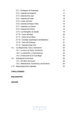 5
2.7.1. Ecolaguna de Huayranga 17
2.7.2. Catarata de Atusparia 17
2.7.3. Catarata San Juan 18
2.7.4. Catarata de Tiesto 18
2.7.5. La Isla del Amor 18
2.7.6. Catarata de Nueva Chilia 18
2.7.7. Cataratas La Victoria 19
2.7.8. Catarata San Pedro 19
2.7.9. Los Petroglifos de Shunté 19
2.7.10. Cueva del Sapo 20
2.7.11. Colina de los Olivos 21
2.7.12. Complejo arqueológico de Mulatambo 21
2.7.13. Túnel del Pintoyacu 21
2.7.14. Catarata Santa Cruz 22
1.8. Las Migraciones, Coca y Subversión 22
1.8.1. La coca y el “boom” económico 22
1.8.2. La subversión y crisis postcoca 24
1.8.3. Erradicación de la Coca Ilegal 25
1.9. Actividades Económicas 26
1.9.1. El Cultivo del Cacao 28
1.9.2. Infraestructura Económica y de Servicios 30
1.10. Representaciones Culturales 32
CONCLUSIONES
BIBLIOGRAFÍA
ANEXOS
 