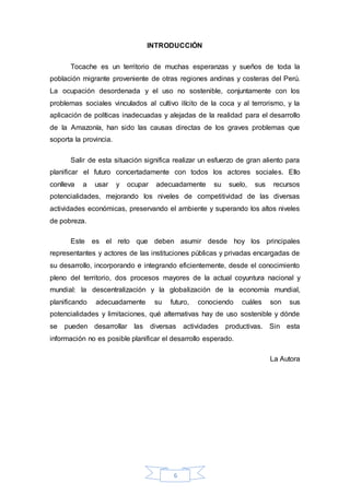 6
INTRODUCCIÓN
Tocache es un territorio de muchas esperanzas y sueños de toda la
población migrante proveniente de otras regiones andinas y costeras del Perú.
La ocupación desordenada y el uso no sostenible, conjuntamente con los
problemas sociales vinculados al cultivo ilícito de la coca y al terrorismo, y la
aplicación de políticas inadecuadas y alejadas de la realidad para el desarrollo
de la Amazonía, han sido las causas directas de los graves problemas que
soporta la provincia.
Salir de esta situación significa realizar un esfuerzo de gran aliento para
planificar el futuro concertadamente con todos los actores sociales. Ello
conlleva a usar y ocupar adecuadamente su suelo, sus recursos
potencialidades, mejorando los niveles de competitividad de las diversas
actividades económicas, preservando el ambiente y superando los altos niveles
de pobreza.
Este es el reto que deben asumir desde hoy los principales
representantes y actores de las instituciones públicas y privadas encargadas de
su desarrollo, incorporando e integrando eficientemente, desde el conocimiento
pleno del territorio, dos procesos mayores de la actual coyuntura nacional y
mundial: la descentralización y la globalización de la economía mundial,
planificando adecuadamente su futuro, conociendo cuáles son sus
potencialidades y limitaciones, qué alternativas hay de uso sostenible y dónde
se pueden desarrollar las diversas actividades productivas. Sin esta
información no es posible planificar el desarrollo esperado.
La Autora
 