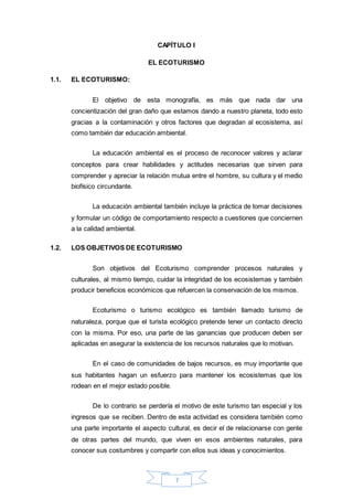 7
CAPÍTULO I
EL ECOTURISMO
1.1. EL ECOTURISMO:
El objetivo de esta monografía, es más que nada dar una
concientización del gran daño que estamos dando a nuestro planeta, todo esto
gracias a la contaminación y otros factores que degradan al ecosistema, así
como también dar educación ambiental.
La educación ambiental es el proceso de reconocer valores y aclarar
conceptos para crear habilidades y actitudes necesarias que sirven para
comprender y apreciar la relación mutua entre el hombre, su cultura y el medio
biofísico circundante.
La educación ambiental también incluye la práctica de tomar decisiones
y formular un código de comportamiento respecto a cuestiones que conciernen
a la calidad ambiental.
1.2. LOS OBJETIVOS DE ECOTURISMO
Son objetivos del Ecoturismo comprender procesos naturales y
culturales, al mismo tiempo, cuidar la integridad de los ecosistemas y también
producir beneficios económicos que refuercen la conservación de los mismos.
Ecoturismo o turismo ecológico es también llamado turismo de
naturaleza, porque que el turista ecológico pretende tener un contacto directo
con la misma. Por eso, una parte de las ganancias que producen deben ser
aplicadas en asegurar la existencia de los recursos naturales que lo motivan.
En el caso de comunidades de bajos recursos, es muy importante que
sus habitantes hagan un esfuerzo para mantener los ecosistemas que los
rodean en el mejor estado posible.
De lo contrario se perdería el motivo de este turismo tan especial y los
ingresos que se reciben. Dentro de esta actividad es considera también como
una parte importante el aspecto cultural, es decir el de relacionarse con gente
de otras partes del mundo, que viven en esos ambientes naturales, para
conocer sus costumbres y compartir con ellos sus ideas y conocimientos.
 