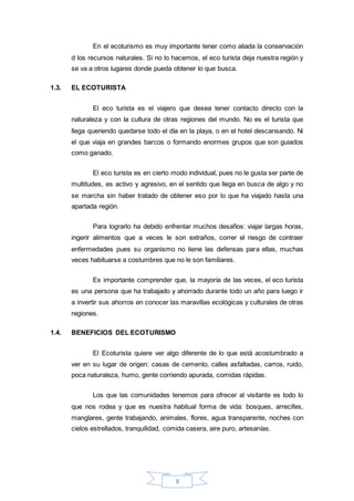 8
En el ecoturismo es muy importante tener como aliada la conservación
d los recursos naturales. Si no lo hacemos, el eco turista deja nuestra región y
se va a otros lugares donde pueda obtener lo que busca.
1.3. EL ECOTURISTA
El eco turista es el viajero que desea tener contacto directo con la
naturaleza y con la cultura de otras regiones del mundo. No es el turista que
llega queriendo quedarse todo el día en la playa, o en el hotel descansando. Ni
el que viaja en grandes barcos o formando enormes grupos que son guiados
como ganado.
El eco turista es en cierto modo individual, pues no le gusta ser parte de
multitudes, es activo y agresivo, en el sentido que llega en busca de algo y no
se marcha sin haber tratado de obtener eso por lo que ha viajado hasta una
apartada región.
Para lograrlo ha debido enfrentar muchos desafíos: viajar largas horas,
ingerir alimentos que a veces le son extraños, correr el riesgo de contraer
enfermedades pues su organismo no tiene las defensas para ellas, muchas
veces habituarse a costumbres que no le son familiares.
Es importante comprender que, la mayoría de las veces, el eco turista
es una persona que ha trabajado y ahorrado durante todo un año para luego ir
a invertir sus ahorros en conocer las maravillas ecológicas y culturales de otras
regiones.
1.4. BENEFICIOS DEL ECOTURISMO
El Ecoturista quiere ver algo diferente de lo que está acostumbrado a
ver en su lugar de origen: casas de cemento, calles asfaltadas, carros, ruido,
poca naturaleza, humo, gente corriendo apurada, comidas rápidas.
Los que las comunidades tenemos para ofrecer al visitante es todo lo
que nos rodea y que es nuestra habitual forma de vida: bosques, arrecifes,
manglares, gente trabajando, animales, flores, agua transparente, noches con
cielos estrellados, tranquilidad, comida casera, aire puro, artesanías.
 