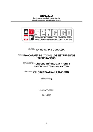 i
SENCICO
Servicio nacional de capacitación
Para la industria de la construcción
CURSO:
TOPOGRAFIA Y GEODESIA
TEMA:
MONOGRAFÍA DE (TODOS) LOS INSTRUMENTOS
TOPOGRÁFICOS
ESTUDIANTE:
TUÑOQUE TUÑOQUE ANTHONY J
SANCHES REYES JHON ANTONY
DOCENTE:
VILLEGAS DAVILA JULIO ADRIAN
SEMESTRE:
I
CHICLAYO-PERU
14-12-2023
 