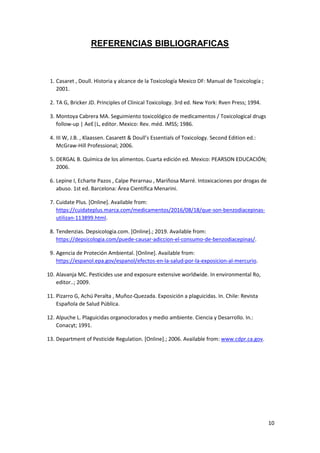 10
REFERENCIAS BIBLIOGRAFICAS
1. Casaret , Doull. Historia y alcance de la Toxicología Mexico DF: Manual de Toxicología ;
2001.
2. TA G, Bricker JD. Principles of Clinical Toxicology. 3rd ed. New York: Rven Press; 1994.
3. Montoya Cabrera MA. Seguimiento toxicológico de medicamentos / Toxicological drugs
follow-up | AeE|L, editor. Mexico: Rev. méd. IMSS; 1986.
4. III W, J.B. , Klaassen. Casarett & Doull’s Essentials of Toxicology. Second Edition ed.:
McGraw-Hill Professional; 2006.
5. DERGAL B. Química de los alimentos. Cuarta edición ed. Mexico: PEARSON EDUCACIÓN;
2006.
6. Lepine I, Echarte Pazos , Calpe Perarnau , Mariñosa Marré. Intoxicaciones por drogas de
abuso. 1st ed. Barcelona: Área Científica Menarini.
7. Cuidate Plus. [Online]. Available from:
https://cuidateplus.marca.com/medicamentos/2016/08/18/que-son-benzodiacepinas-
utilizan-113899.html.
8. Tendenzias. Depsicologia.com. [Online].; 2019. Available from:
https://depsicologia.com/puede-causar-adiccion-el-consumo-de-benzodiacepinas/.
9. Agencia de Proteción Ambiental. [Online]. Available from:
https://espanol.epa.gov/espanol/efectos-en-la-salud-por-la-exposicion-al-mercurio.
10. Alavanja MC. Pesticides use and exposure extensive worldwide. In environmental Ro,
editor..; 2009.
11. Pizarro G, Achú Peralta , Muñoz-Quezada. Exposición a plaguicidas. In. Chile: Revista
Española de Salud Pública.
12. Alpuche L. Plaguicidas organoclorados y medio ambiente. Ciencia y Desarrollo. In.:
Conacyt; 1991.
13. Department of Pesticide Regulation. [Online].; 2006. Available from: www.cdpr.ca.gov.
 