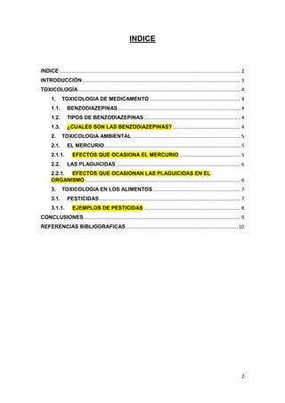 2
INDICE
INDICE ......................................................................................................................................... 2
INTRODUCCIÓN........................................................................................................................ 3
TOXICOLOGÍA........................................................................................................................... 4
1. TOXICOLOGIA DE MEDICAMENTO..................................................................... 4
1.1. BENZODIAZEPINAS............................................................................................. 4
1.2. TIPOS DE BENZODIAZEPINAS......................................................................... 4
1.3. ¿CUALES SON LAS BENZODIAZEPINAS? ................................................... 4
2. TOXICOLOGIA AMBIENTAL .................................................................................. 5
2.1. EL MERCURIO....................................................................................................... 5
2.1.1. EFECTOS QUE OCASIONA EL MERCURIO............................................... 5
2.2. LAS PLAGUICIDAS .............................................................................................. 6
2.2.1. EFECTOS QUE OCASIONAN LAS PLAGUICIDAS EN EL
ORGANISMO...................................................................................................................... 6
3. TOXICOLOGIA EN LOS ALIMENTOS .................................................................. 7
3.1. PESTICIDAS........................................................................................................... 7
3.1.1. EJEMPLOS DE PESTICIDAS ......................................................................... 8
CONCLUSIONES....................................................................................................................... 9
REFERENCIAS BIBLIOGRAFICAS..................................................................................... 10
 