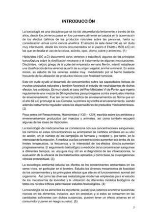 3
INTRODUCCIÓN
La toxicología es una disciplina que se ha ido desarrollando lentamente a través de los
años, desde los primeros pasos en los que esencialmente se basaba en la observación
de los efectos dañinos de los productos naturales sobre las personas, hasta su
consideración actual como ciencia analítica. El estudio de este desarrollo es sin duda
muy interesante, desde los inicios documentados en el papiro d Eberts (1500 a.C) en
los que se detalla el uso de la cicuta, acónito, opio, plomo, cobre y antimonio. (1)
Hipócrates (400 a.C) documentó otros venenos y estableció algunos de los principios
toxicológicos sobre la dosificación excesiva y el tratamiento de algunas intoxicaciones.
Discórides, médico griego de la corte del emperador romano Nerón, intentó establecer
una clasificación de los venenos a partir de su origen vegetal, animal o mineral. En estos
inicios, es estudio de los venenos estaba muy mediatizado por el hecho bastante
frecuente de la utilización de productos tóxicos con finalidad homicida.
Esto sin duda ayudó al desarrollo de conocimientos sobre las capacidades tóxicas de
muchos productos naturales y también favoreció el estudio de neutralizantes de dichos
efectos, los antídotos. Es muy citado el caso del Rey Mitridates VI de Ponto, que ingería
regularmente una mezcla de 36 ingredientes para protegerse contra eventuales intentos
de envenenamiento. Fue tan común la práctica de envenenamientos en Roma que en
el año 82 a.C promulgó la Lex Comelia, la primera ley contra el envenenamiento, siendo
además instrumento regulador sobre los dispensadores de productos medicamentosos.
(2)
Poco antes del Renacimiento, Maimónides (1135 – 1204) escribía sobre los antídotos y
envenenamientos producidos por insectos y animales, así como también recuperó
algunas de las ideas de Hipócrates.
La toxicología de medicamentos se correlaciona con sus concentraciones sanguíneas;
los cambios en estas concentraciones se acompañan de cambios similares en su sitio
de acción, en el número de los complejos de fármaco y receptor y, por tanto, en la
intensidad de la reacción. A medida que las concentraciones aumentan por arriba de los
límites terapéuticos, la frecuencia y la intensidad de los efectos tóxicos aumentan
progresivamente. El seguimiento toxicológico o medición de la concentración sanguínea
a diferentes tiempos, es una guía muy útil en el diagnóstico de las intoxicaciones, la
evaluación de la eficacia de los tratamientos aplicados y como base de investigaciones
clínicas prospectivas. (3)
La toxicología ambiental estudia los efectos de los contaminantes ambientales en los
seres vivos, en particular en el hombre. Estudia los diversos mecanismos de toxicidad
de los contaminantes y los principales efectos que alteran el funcionamiento normal del
organismo. Así como las diversas metodologías modernas empleadas para el estudio
de los mecanismos de toxicidad y la utilización de diferentes modelos biológicos de
todos los niveles tróficos para realizar estudios toxicológicos. (4)
La toxicología de los alimentos es importante, puesto que podemos encontrar sustancias
nocivas en los alimentos, inclusive, aun sin procesar, y si estos se consumen en las
cantidades suficientes con dichas sustancias, pueden tener un efecto adverso en el
consumidor y poner en riesgo su salud. (5)
 