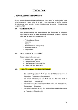 4
TOXICOLOGÍA
1. TOXICOLOGIA DE MEDICAMENTO
Es una entraña envenenamiento por fármacos o una droga de abuso, y es la base
de la toxicología clínica, que, a su vez, forma parte de la amplia materia
de toxicología, que también incluye la toxicología ambiental y la toxicología
ocupacional. (6)
1.1. BENZODIAZEPINAS
Las benzodiacepinas son medicamentos que disminuyen la excitación
neuronal y que tienen un efecto antiepiléptico, ansiolítico, hipnótico y relajante
muscular. Se utilizan como tratamiento de:
- Ansiedad generalizada.
- Insomnio.
- Fobias.
- Trastorno obsesivo compulsivo.
- Trastornos afectivos.
- Esquizofrenia.
1.2. TIPOS DE BENZODIAZEPINAS
Estos medicamentos se dividen :
- Hidrosolubles y lipisolubles.
- De rápida o lenta acción.
- De vida media, corta y ultracorta.
- De alta o de baja potencia. (7)
1.3. ¿CUALES SON LAS BENZODIAZEPINAS?
- De acción larga ; de un efecto por mas de 12 horas tenemos el
Diazepam, Flurozepam y Bromazepam.
- De acción Inmediata; de un efecto de 8 a 12 horas está el
Clonazepam y Flunitrazepam.
- De acción corta; de un efecto entre 4 a 6 horas esta el Lorazepam,
Temazepam y Oxozepam.
- De acción ultracorta; de una vida media inferior a 5 horas tenemos
el Triazolam y Midazolam. (8)
 