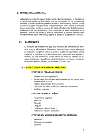 5
2. TOXICOLOGIA AMBIENTAL
La toxicología ambiental es una de las ramas más importantes de la Toxicología
y estudia los efectos de los tóxicos que se encuentran en los ecosistemas
naturales y en los ambientes generados debido a la influencia humana. Estas
sustancias pueden estar presentes en el ambiente de forma natural o derivarse
de una actuación o conducta humana. El objetivo fundamental de la toxicología
ambiental es el estudio químico y toxicodinámico de estas sustancias en el
ambiente, evaluar los riesgos y efectos resultantes, y señalar medidas para
impedir el efecto lesivo ambiental y reparar el daño que puedan haber causado.
2.1. EL MERCURIO
El mercurio es un elemento que está presente de forma natural en el
aire, el agua y los suelos. El mercurio existe en varias formas: elemental
(o metálico) e inorgánico (al que la gente se puede ver expuesta en ciertos
trabajos); u orgánico (como el metilmercurio, que penetra en el cuerpo
humano por vía alimentaria). Estas formas de mercurio difieren por su
grado de toxicidad y sus efectos sobre los sistemas nervioso e inmunitario,
el aparato digestivo, la piel y los pulmones riñones y ojos.
2.1.1. EFECTOS QUE OCASIONA EL MERCURIO
EFECTOS EN TODAS LAS EDADES:
- Pérdida de la visión periférica
- Sensaciones de cosquilleo, por lo general, en las manos, pies
y alrededor de la boca
- Falta de coordinación de movimientos
- Disfunción del habla, audición y capacidad de caminar
- debilidad muscular.
EFECTOS EN BEBES Y NIÑOS:
- Pensamiento cognitivo
- Memoria
- Atención
- Lenguaje
- Habilidades motoras finas, y
- Habilidades visuales espaciales.
EFECTOS DEL MERCURIO ELEMENTAL (METÁLICO)
- Temblores
- Cambios emocionales
- Insomnio
 