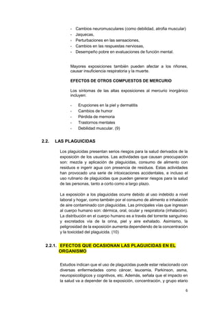 6
- Cambios neuromusculares (como debilidad, atrofia muscular)
- Jaquecas,
- Perturbaciones en las sensaciones,
- Cambios en las respuestas nerviosas,
- Desempeño pobre en evaluaciones de función mental.
Mayores exposiciones también pueden afectar a los riñones,
causar insuficiencia respiratoria y la muerte.
EFECTOS DE OTROS COMPUESTOS DE MERCURIO
Los síntomas de las altas exposiciones al mercurio inorgánico
incluyen:
- Erupciones en la piel y dermatitis
- Cambios de humor
- Pérdida de memoria
- Trastornos mentales
- Debilidad muscular. (9)
2.2. LAS PLAGUICIDAS
Los plaguicidas presentan serios riesgos para la salud derivados de la
exposición de los usuarios. Las actividades que causan preocupación
son: mezcla y aplicación de plaguicidas, consumo de alimento con
residuos e ingerir agua con presencia de residuos. Estas actividades
han provocado una serie de intoxicaciones accidentales, e incluso el
uso rutinario de plaguicidas que pueden generar riesgos para la salud
de las personas, tanto a corto como a largo plazo.
La exposición a los plaguicidas ocurre debido al uso indebido a nivel
laboral y hogar, como también por el consumo de alimento e inhalación
de aire contaminado con plaguicidas. Las principales vías que ingresan
al cuerpo humano son: dérmica, oral, ocular y respiratoria (inhalación).
La distribución en el cuerpo humano es a través del torrente sanguíneo
y excretados vía de la orina, piel y aire exhalado. Asimismo, la
peligrosidad de la exposición aumenta dependiendo de la concentración
y la toxicidad del plaguicida. (10)
2.2.1. EFECTOS QUE OCASIONAN LAS PLAGUICIDAS EN EL
ORGANISMO
Estudios indican que el uso de plaguicidas puede estar relacionado con
diversas enfermedades como cáncer, leucemia, Parkinson, asma,
neuropsicológicos y cognitivos, etc. Además, señala que el impacto en
la salud va a depender de la exposición, concentración, y grupo etario
 
