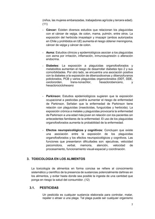 7
(niños, las mujeres embarazadas, trabajadores agrícola y tercera edad).
(11)
- Cáncer: Existen diversos estudios que relacionan los plaguicidas
con el cáncer de vejiga, de colon, mama, pulmón, entre otros. La
exposición del herbicida imazetapir y imazapir (ambos autorizados
en Chile y prohibidos en UE) aumenta el riesgo obtener meningioma,
cáncer de vejiga y cáncer de colon.
- Asma: Estudios clínicos y epidemiológicos asocian a los plaguicidas
con asma por irritación, inflamación, inmunosupresión o alteración
endocrina.
- Diabetes: La exposición a plaguicidas organofosforados y
metabolitos aumentan el riesgo de desarrollar diabetes tipo 2 y sus
comorbilidades. Por otro lado, se encuentra una asociación positiva
con la diabetes a la exposición de dibenzodioxinas y dibenzofuranos
policlorados, PCB y varios plaguicidas organoclorados (DDT, DDE,
oxiclororden, trans-nonachlor, hexaclorobenceno, y
hexaclorociclohexano
- Parkinson: Estudios epidemiológicos sugieren que la exposición
ocupacional a pesticidas podría aumentar el riesgo de enfermedad
de Parkinson. Señalan que la enfermedad de Parkinson tiene
relación con plaguicidas (insecticidas, funguicidas y herbicida). La
exposición crónica a metales y plaguicidas provocaría la enfermedad
de Parkinson a una edad más joven en relación con los pacientes sin
antecedentes familiares de la enfermedad. El uso de los plaguicidas
organofosforados aumenta la probabilidad de la enfermedad.
- Efectos neuropsicológicos y cognitivos: Concluyen que existe
una asociación entre la exposición de los plaguicidas
organofosforados y los efectos neuropsicológicos y cognitivos. Las
funciones que presentaron dificultades son: ejecutivas, velocidad
psicomotora, verbal, memoria, atención, velocidad de
procesamiento, funcionamiento visual-espacial y coordinación.
3. TOXICOLOGIA EN LOS ALIMENTOS
La toxicología de alimentos en forma concisa se refiere al conocimiento
sistemático y científico de la presencia de sustancias potencialmente dañinas en
los alimentos, y evitar hasta donde sea posible la ingesta de una cantidad que
ponga en riesgo la salud del consumidor. (12)
3.1. PESTICIDAS
Un pesticida es cualquier sustancia elaborada para controlar, matar,
repeler o atraer a una plaga. Tal plaga puede ser cualquier organismo
 