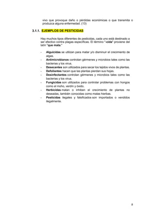 8
vivo que provoque daño o pérdidas económicas o que transmita o
produzca alguna enfermedad. (13)
3.1.1. EJEMPLOS DE PESTICIDAS
Hay muchos tipos diferentes de pesticidas, cada uno está destinado a
ser efectivo contra plagas específicas. El término "-cida" proviene del
latín "que mata."
- Alguicidas se utilizan para matar y/o disminuir el crecimiento de
algas.
- Antimicrobianos controlan gérmenes y microbios tales como las
bacterias y los virus.
- Desecantes son utilizados para secar los tejidos vivos de plantas.
- Defoliantes hacen que las plantas pierdan sus hojas.
- Desinfectantes controlan gérmenes y microbios tales como las
bacterias y los virus.
- Fungicidas son utilizados para controlar problemas con hongos
como el moho, verdín y óxido.
- Herbicidas matan o inhiben el crecimiento de plantas no
deseadas, también conocidas como malas hierbas.
- Pesticidas ilegales y falsificados son importados o vendidos
ilegalmente.
 
