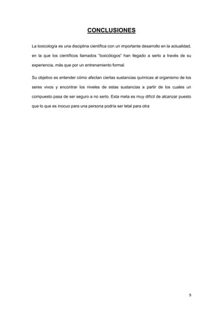 9
CONCLUSIONES
La toxicología es una disciplina científica con un importante desarrollo en la actualidad,
en la que los científicos llamados “toxicólogos” han llegado a serlo a través de su
experiencia, más que por un entrenamiento formal.
Su objetivo es entender cómo afectan ciertas sustancias químicas al organismo de los
seres vivos y encontrar los niveles de estas sustancias a partir de los cuales un
compuesto pasa de ser seguro a no serlo. Esta meta es muy difícil de alcanzar puesto
que lo que es inocuo para una persona podría ser letal para otra
 