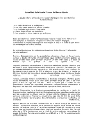 Actualidad de la Deuda Externa del Tercer Mundo


       La deuda externa en la actualidad se caracteriza por cinco características
                                   fundamentales:


1-   El Sector Privado es el protagonista
2-   Los principales acreedores son los privados
3-   La deuda es básicamente titularizada
4-   Mayor dispersión de los acreedores
5-   Los acreedores en su mayoría son anónimos


Estas características vienen manifestándose desde la década de los 90 haciendo
mas complejo el proceso de renegociación ante una cesación de pagos,
aumentando el peligro para los países de la región. A esto se le suma la gran deuda
acumulada por casi cuatro décadas.


En general la dinámica del endeudamiento externo de los últimos 15 años se ha
caracterizado por:

Primero. Desplazamiento de los prestatarios soberanos a favor de los privados,
aunque la deuda del mundo subdesarrollado sigue siendo básicamente pública. La
deuda privada creció como promedio anual en un 24% entre 1990 y el 2005, al
tiempo     que     la   publica    lo     hizo    en    apenas     un     2%.

Segundo. Acelerado crecimiento de la deuda con acreedores privados. Mientras que
ésta creció en un 34% como promedio anual entre 1990-2005, la concertada con
acreedores oficiales lo hizo en menos de un 30% y básicamente como resultado de
las operaciones de rescate del FMI a países en crisis. No obstante, la deuda en
términos de stock del conjunto de países subdesarrollados, sigue siendo una deuda
soberana                   con                acreedores                 privados.

Tercero. Acelerado ritmo de incremento de la deuda de corto plazo. Mientras que la
deuda de mediano y largo plazo creció como promedio anual en 4,6%, la de corto
plazo lo hizo en algo más del 6%. . Esto se explica por la cautela de los
prestamistas cuando las principales economías subdesarrolladas comenzaron a
regresar a los mercados internacionales de capitales a inicios de los 90s.

Cuarto. Titularización de la deuda como resultado de los cambios en el patrón de
financiamiento a escala internacional. El desplazamiento de los préstamos bancarios
por las operaciones con títulos valores, ha favorecido la utilización de una amplia
gama de instrumentos financieros. Actualmente, algo más del 85% del stock de la
deuda de mediano y de largo plazo de América Latina se encuentra bonificada y en
diferentes                                                             modalidades.

Quinto. Persiste la marcada concentración de la deuda aunque se aprecia un
cambio i portante en términos de la distribución regional de la misma. La deuda
externa de América Latina y el Caribe representaba a fines del 2005 el 28% de la
deuda total del mundo subdesarrollado, mientras que el de Europa y Asia Central
absorbía el 30%, básicamente por le nivel de pasivos externos generadores de
deuda de Rusia y Turquía quienes absorben el 25.6% y el 20.4% respectivamente
del total regional.
 