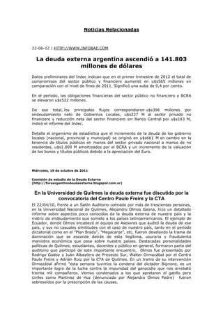 Noticias Relacionadas



22-06-12 | HTTP://WWW.INFOBAE.COM


  La deuda externa argentina ascendió a 141.803
               millones de dólares
Datos preliminares del Indec indican que en el primer trimestre de 2012 el total de
compromisos del sector público y financiero aumentó en u$s565 millones en
comparación con el nivel de fines de 2011. Significó una suba de 0,4 por ciento.

En el período, las obligaciones financieras del sector público no financiero y BCRA
se elevaron u$s522 millones.

De ese total, los principales flujos correspondieron u$s396 millones por
endeudamiento neto de Gobiernos Locales, u$s227 M al sector privado no
financiero y reducción neta del sector financiero sin Banco Central por u$s183 M,
indicó el informe del Indec.

Detalla el organismo de estadística que el incremento de la deuda de los gobierno
locales (nacional, provincial y municipal) se originó en u$s661 M en cambio en la
tenencia de títulos públicos en manos del sector privado nacional a manos de no
residentes, u$s1.000 M amortizados por el BCRA y un incremento de la valuación
de los bonos y títulos públicos debido a la apreciación del Euro.




Miércoles, 19 de octubre de 2011

Comisión de estudio de la Deuda Externa
(http://foroargentinodeudaexterna.blogspot.com.ar)


 En la Universidad de Quilmes la deuda externa fue discutida por la
           convocatoria del Centro Paulo Freire y la CTA
El 22/04/10, frente a un Salón Auditorio colmado por más de trescientas personas,
en la Universidad Nacional de Quilmes, Alejandro Olmos Gaona, hizo un detallado
informe sobre aspectos poco conocidos de la deuda externa de nuestro país y la
matriz de endeudamiento que somete a los países latinoamericanos. El ejemplo de
Ecuador, donde Olmos encabezó el equipo de Asesores que auditó la deuda de ese
país, y sus no casuales similitudes con el caso de nuestro país, tanto en el período
dictatorial como en el "Plan Brady", "Megacanje", etc. fueron develando la trama de
dominación que se esconde detrás de esta ilegítima, usuraria y fraudulenta
maniobra económica que pesa sobre nuestro paises. Destacadas personalidades
políticas de Quilmes, estudiantes, docentes y público en general, formaron parte del
auditorio que participó de este importante encuentro. Olmos fue presentado por
Rodrigo Godoy y Juán Albaytero de Proyecto Sur, Walter Ormazábal por el Centro
Paulo Freire y Adrián Ruiz por la CTA de Quilmes. En un tramo de su intervención
Ormazábal afirmó "esta semana tuvimos la condena del dictador Bignone, es un
importante logro de la lucha contra la impunidad del genocidio que nos arrebató
treinta mil compañeros. Vemos condenados a los que apretaron el gatillo pero
civiles como Martinez de Hoz (denunciado por Alejandro Olmos Padre) fueron
sobreseídos por la prescripción de las causas.
 