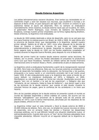 Deuda Externa Argentina


Los países latinoamericanos nacieron deudores. Eran tantas sus necesidades en un
continente virgen y eran tan escasos sus recursos, que acudieron a Europa y en
especial al Reino Unido, el gran banquero del siglo XIX. Vivieron al unísono lo que
podríamos llamar el apuro del desarrollo. Pero no siempre se endeudaron
razonablemente. Entre nosotros, la deuda externa nació casi con la patria. En 1824,
el gobernador Martín Rodríguez, cuyo ministro de Gobierno era Bernardino
Rivadavia, contrajo nuestro primer empréstito con la firma inglesa Baring Brothers.
Desde entonces, la Argentina vivió endeudada.

La deuda de 1824 estaba destinada a obras de desarrollo, pero no se usó para eso
sino para financiar la costosa guerra con Brasil, de 1826 a 1828. En este último año
la provincia de Buenos Aires, que representaba a la Argentina, declaró nuestro
primer default. Saldría de él sólo en 1857, cinco años después de la derrota de
Rosas en Caseros a manos de Urquiza. Es que Rosas se había negado
sistemáticamente a reestructurar la deuda. Siguiendo su ejemplo "nacionalista",
Perón pagaría toda la deuda en 1945 con los fondos argentinos congelados en
Londres durante la Segunda Guerra Mundial, pero después no vino el desarrollo.

Detrás del primer tramo de nuestra deuda externa asoman varias lecciones. Es
nefasto, por lo pronto, utilizar los fondos adeudados en proyectos no productivos
como tuvo que hacer Rivadavia. También es nefasto salirse del mundo financiero
internacional como lo hicieron Rosas y Perón, condenando al país al estancamiento.

La Argentina volvió a endeudarse fuertemente a partir de la reorganización nacional
de 1853. Pero hubo una diferencia. Esta vez, los recursos externos se emplearon en
obras de desarrollo formidables como la educación, los ferrocarriles y los puertos,
empujando a la nueva nación a un crecimiento promedio del 6 por ciento anual
hasta 1930. El alto endeudamiento puso a la Argentina dos veces al borde de un
nuevo default. Lo impidieron Avellaneda, en 1874, y Pellegrini, en 1890.
Manifestaron su voluntad de pagar en forma tan rotunda -Avellaneda anunció que
pagaría "aún con el hambre y la sed de los argentinos", y Pellegrini dijo que
"remataría, de ser necesario, hasta la Casa de Gobierno"-, que dieron lugar a otra
de las lecciones de la deuda externa: que cuando el país deudor muestra la
voluntad heroica de pagar, gana la confianza de los acreedores y no tiene que
hacerlo.

Otro de los grandes peligros de la deuda externa se presenta cuando el mundo se
inunda de capitales disponibles y ofrece créditos sin cuenta. Así ocurrió con los
famosos "petrodólares" que provenían de la abrupta suba de los precios del
petróleo en 1973 y que la banca internacional, abrumada por los depósitos de los
jeques árabes, ofrecía sin ton ni son.

La Argentina militar cayó en esta tentación y llevó la deuda externa de 8000 a
45.000 millones de dólares. Pero, otra vez, no empleó los nuevos recursos en obras
de desarrollo, sino en armarse hasta los dientes y financiar las desastrosas
empresas públicas, con lo cual Alfonsín heredó una situación totalmente nueva: el
sobreendeudamiento. Cuando éste ocurre, el "taxi" de los intereses adeudados hace
imposible atenderlos. Alfonsín incurrió en el segundo default de la Argentina en
1988.
 
