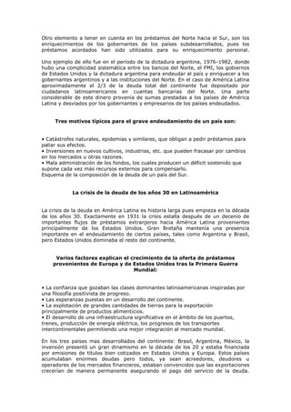 Otro elemento a tener en cuenta en los préstamos del Norte hacia el Sur, son los
enriquecimientos de los gobernantes de los países subdesarrollados, pues los
préstamos acordados han sido utilizados para su enriquecimiento personal.

Uno ejemplo de ello fue en el período de la dictadura argentina, 1976-1982, donde
hubo una complicidad sistemática entre los bancos del Norte, el FMI, los gobiernos
de Estados Unidos y la dictadura argentina para endeudar al país y enriquecer a los
gobernantes argentinos y a las instituciones del Norte. En el caso de América Latina
aproximadamente el 2/3 de la deuda total del continente fue depositado por
ciudadanos latinoamericanos en cuantas bancarias del Norte. Una parte
considerable de este dinero provenía de sumas prestadas a los países de América
Latina y desviados por los gobernantes y empresarios de los países endeudados.


     Tres motivos típicos para el grave endeudamiento de un país son:


• Catástrofes naturales, epidemias y similares, que obligan a pedir préstamos para
paliar sus efectos.
• Inversiones en nuevos cultivos, industrias, etc. que pueden fracasar por cambios
en los mercados u otras razones.
• Mala administración de los fondos, los cuales producen un déficit sostenido que
supone cada vez más recursos externos para compensarlo.
Esquema de la composición de la deuda de un país del Sur.


            La crisis de la deuda de los años 30 en Latinoamérica


La crisis de la deuda en América Latina es historia larga pues empieza en la década
de los años 30. Exactamente en 1931 la crisis estalla después de un decenio de
importantes flujos de préstamos extranjeros hacia América Latina provenientes
principalmente de los Estados Unidos. Gran Bretaña mantenía una presencia
importante en el endeudamiento de ciertos países, tales como Argentina y Brasil,
pero Estados Unidos dominaba el resto del continente.


     Varios factores explican el crecimiento de la oferta de préstamos
    provenientes de Europa y de Estados Unidos tras la Primera Guerra
                                  Mundial:


• La confianza que gozaban las clases dominantes latinoamericanas inspiradas por
una filosofía positivista de progreso.
• Las esperanzas puestas en un desarrollo del continente.
• La explotación de grandes cantidades de tierras para la exportación
principalmente de productos alimenticios.
• El desarrollo de una infraestructura significativa en el ámbito de los puertos,
trenes, producción de energía eléctrica, los progresos de los transportes
intercontinentales permitiendo una mejor integración al mercado mundial.

En los tres países mas desarrollados del continente: Brasil, Argentina, México, la
inversión presentó un gran dinamismo en la década de los 20 y estaba financiada
por emisiones de títulos bien cotizados en Estados Unidos y Europa. Estos países
acumulaban enormes deudas pero todos, ya sean acreedores, deudores u
operadores de los mercados financieros, estaban convencidos que las exportaciones
crecerían de manera permanente asegurando el pago del servicio de la deuda.
 