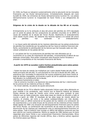 En 1928, los flujos se redujeron sustancialmente ante la saturación de los mercados
financieros por los títulos latinoamericanos. Inmediatamente después del crack
bursátil de 1929, las emisiones de títulos latinoamericanos tuvieron fin. Los países
latinoamericanos tuvieron la incapacidad de hacer frente a sus obligaciones de
pago.


Orígenes de la crisis de la deuda en la década de los 80 en el mundo.


Erróneamente se le ha atribuido al alza del precio del petróleo de 1973 decretado
por el cartel de países del Sur productores de petróleo (reunidos en la OPEP) la
causa del estallido de la deuda del Tercer Mundo. Realmente el endeudamiento
viene desde mucho antes. No obstante dos factores ligados a la subida del precio
del        petróleo        han         acelerado         el       endeudamiento:


1- La mayor parte del sobrante de los ingresos obtenidos por los países productores
de petróleo fue transferido por los gobiernos del Sur hacia el sistema financiero del
Norte, aumentando la sobreliquidez de los bancos que han buscado cada vez más
colocar préstamos en los países del Sur.

2- Los países del Sur no productores de petróleo han sido afectados por el
incremento en su costo de importación del petróleo, incrementando el déficit de sus
balanzas comerciales. Para poder compensar esta situación fueron forzados a
preceder a empréstitos en los mercados financieros del Norte.


A partir de 1979 se suceden cuatro hechos perjudiciales para estos países
                           subdesarrollados:

- Suben los tipos de interés (se multiplican por cuatro desde finales del año 1970
hasta principios del año 80), lo cual precipita la crisis de la deuda del año 1982, se
populariza (por inevitable) la adquisición de nuevos préstamos para hacer frente al
pago de deudas impagables, provocando a partir de ahí la catástrofe económica de
esa década y la multiplicación de la deuda.
- Se aprecia fuertemente el dólar.
- Cae el comercio mundial y se deprecian las exportaciones del Sur ( disminución
de los precios de las materias primas en 1982).
- Se inician además, los planes de ajuste estructural.

En la década de los 70 la inflación había alcanzado índices super altos afectando en
gran medida a los acreedores, esto motivó que la Reserva Federal de Estados
Unidos elevara las tasas de interés como nunca antes para combatir la gran
inflación que se había producido, estas altas tasas de interés se difundió a todo el
mundo a partir de 1980. El resultado de las altas tasas de interés afectó los
salarios, el empleo, así como a los países subdesarrollados con más deudas.
También hubo un déficit comercial en los países del Sur debido a la contracción de
las exportaciones y a la caída brusca de los precios de las materias primas creando
desde agosto de 1982 una situación de estrangulamiento financiero para los países
del Tercer Mundo. La combinación del incremento de las tasas de interés con una
disminución de los ingresos por exportación crea un estrangulamiento financiero en
estos países. Todo lo anterior trae consigo un déficit del balance comercial que hay
que cubrirlo con nuevos préstamos. México en agosto de 1982 declara que no tiene
capacidad para hacer frente a sus compromisos financieros internacionales. Otros
países de diferentes regiones del mundo (África, Asia y América Latina) siguieron
los mismos pasos que México.
 