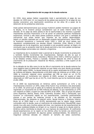 Importancia del no pago de la deuda externa


En 1932, doce países habían suspendido total o parcialmente el pago de sus
deudas; en 1935 eran 14. La mayoría de los países que pusieron fin al pago de sus
deudas conocieron una reactivación económica en los años 30 a pesar de la
detención de los préstamos exteriores.

Hubo países latinoamericanos que aunque hubieron podido mantener sus pagos de
la deuda, no lo hicieron porque consideraron que el costo interno seria muy
elevado. El no pago de estos países le dio la oportunidad a los mismos a guardar
importantes recursos financieros a fin de poner en prácticas políticas monetarias
expansivas. Gracias a ello estos países pudieron producir una gran a cantidad de
mercancías que antes tenían que importar de los países desarrollados.
Según un estudio realizado por un destacado analista latinoamericano, David Félix,
la evolución económica y comercial entre 1929 y 1939 de cinco países que
repudiaron completamente sus deudas (Brasil, Colombia, Chile, México y Perú)
comparada con la de Argentina, que procedió a una anulación parcial, se llegó a la
conclusión que la anulación total de la deuda permitió a los cinco países compensar
sus desventajas comerciales con relación a Argentina.

La importancia de la anulación total o parcial de la deuda incrementa la producción
y también facilita incrementar las importaciones. Ejemplo de ello es que el
crecimiento del PNB de Brasil, Colombia y México entre 1929 y 1939 fue superior a
la de Estados Unidos, Francia y Canadá. También después de 1932 la tasa de
crecimiento de la producción industrial de México, Colombia y Chile superó al de
Argentina.

En la década de los 80s como la de los 90s el crecimiento de la deuda externa fue
muy negativo para el desarrollo regional ya que había una gran deuda acumulada.
En el 2005 según CEPAL, la deuda externa de la región alcanzaba los 679,18 miles
de millones de dólares, descendiendo a 632,849 miles de millones en el 2006. En el
2006 la inversión regional como porcentaje del PIB se situó en un 21,7%
representando un incremento con relación al 2005, aunque no supera el valor
observado en 1997 que fue de un 22,7%, nivel máximo que se ha mantenido desde
el año 1990.

En el 2006 las exportaciones en América Latina aumentaron un 21% y las
importaciones crecieron un 20%; estas cifras fueron muy similares a las alcanzadas
en el 2005. Se prevé que el saldo de la balanza de bienes de América Latina haya
registrado un incremento de 22 400 millones de dólares, lo que representa un 27%
con respecto al 2005 y supere en más del 80% al de 2004. Hay un grupo de países
como Argentina, Bolivia, Brasil, Chile, Colombia, Ecuador, Perú y Venezuela, que
tuvieron un crecimiento rápido en sus exportaciones, creciendo positivamente
gracias a sus ventas de materias primas y de petróleo en los mercados
internacionales. No obstante la relación entre: deuda externa y Producto Interno
Bruto en el 2005 llegó a un 45.9% demostrando que la región sigue siendo
vulnerable ante la deuda, pues el coeficiente de endeudamiento (deuda/PIB) sigue
siendo muy alto para muchos países del área. Los ingresos de las exportaciones de
los países subdesarrollados se dirigen en su mayoría al pago de la deuda externa.
América Latina reembolsa la deuda con sus ingresos de exportación. El coeficiente
deuda-exportaciones en la región en los últimos años ha tenido una disminución
gracias al auge exportador de algunos países subdesarrollados. No obstante su
magnitud continúa elevada en relación al tamaño de estas economías.
 