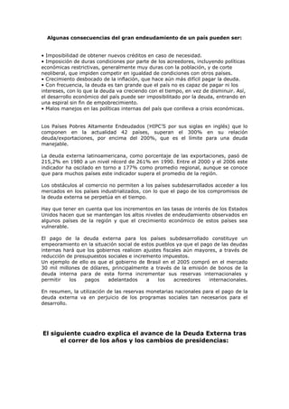 Algunas consecuencias del gran endeudamiento de un país pueden ser:


• Imposibilidad de obtener nuevos créditos en caso de necesidad.
• Imposición de duras condiciones por parte de los acreedores, incluyendo políticas
económicas restrictivas, generalmente muy duras con la población, y de corte
neoliberal, que impiden competir en igualdad de condiciones con otros países.
• Crecimiento desbocado de la inflación, que hace aún más difícil pagar la deuda.
• Con frecuencia, la deuda es tan grande que el país no es capaz de pagar ni los
intereses, con lo que la deuda va creciendo con el tiempo, en vez de disminuir. Así,
el desarrollo económico del país puede ser imposibilitado por la deuda, entrando en
una espiral sin fin de empobrecimiento.
• Malos manejos en las políticas internas del país que conlleva a crisis económicas.


Los Países Pobres Altamente Endeudados (HIPC’S por sus siglas en inglés) que lo
componen en la actualidad 42 países, superan el 300% en su relación
deuda/exportaciones, por encima del 200%, que es el límite para una deuda
manejable.

La deuda externa latinoamericana, como porcentaje de las exportaciones, pasó de
215,2% en 1980 a un nivel récord de 261% en 1990. Entre el 2000 y el 2006 este
indicador ha oscilado en torno a 177% como promedio regional, aunque se conoce
que para muchos países este indicador supera el promedio de la región.

Los obstáculos al comercio no permiten a los países subdesarrollados acceder a los
mercados en los países industrializados, con lo que el pago de los compromisos de
la deuda externa se perpetúa en el tiempo.

Hay que tener en cuenta que los incrementos en las tasas de interés de los Estados
Unidos hacen que se mantengan los altos niveles de endeudamiento observados en
algunos países de la región y que el crecimiento económico de estos países sea
vulnerable.

El pago de la deuda externa para los países subdesarrollado constituye un
empeoramiento en la situación social de estos pueblos ya que el pago de las deudas
internas hará que los gobiernos realicen ajustes fiscales aún mayores, a través de
reducción de presupuestos sociales e incremento impuestos.
Un ejemplo de ello es que el gobierno de Brasil en el 2005 compró en el mercado
30 mil millones de dólares, principalmente a través de la emisión de bonos de la
deuda interna para de esta forma incrementar sus reservas internacionales y
permitir   los   pagos    adelantados     a    los    acreedores   internacionales.

En resumen, la utilización de las reservas monetarias nacionales para el pago de la
deuda externa va en perjuicio de los programas sociales tan necesarios para el
desarrollo.




El siguiente cuadro explica el avance de la Deuda Externa tras
      el correr de los años y los cambios de presidencias:
 
