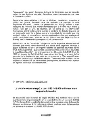 "Megacanje", etc. fueron develando la trama de dominación que se esconde
detrás de esta ilegítima, usuraria y fraudulenta maniobra económica que pesa
sobre nuestro países.

Destacadas personalidades políticas de Quilmes, estudiantes, docentes y
público en general, formaron parte del auditorio que participó de este
importante encuentro. Olmos fue presentado por Rodrigo Godoy y Juan
Albaytero de Proyecto Sur, Walter Hormazábal por el Centro Paulo Freire y
Adrián Ruiz por la CTA de Quilmes. En un tramo de su intervención
Hormazábal afirmó "esta semana tuvimos la condena del dictador Bignone, es
un importante logro de la lucha contra la impunidad del genocidio que nos
arrebató treinta mil compañeros. Vemos condenados a los que apretaron el
gatillo pero civiles como Martínez de Hoz (denunciado por Alejandro Olmos
Padre) fueron sobreseídos por la prescripción de las causas.

Adrián Ruiz de la Central de Trabajadores de la Argentina expresó que el
discurso que intenta reducir el debate a la opción entre pagar con reservas o
pagar ajustando es falso. El dirigente recordó las posturas asumidas por la
CGT de los Argentinos - que llamaba a desconocer los compromisos asumidos
a “espaldas del pueblo”- , por el programa de los 26 puntos de la CGT Brasil de
1985 en tiempos de Saúl Uval Dini, cuyo primer ítem decía no al pago de los
servicios de la deuda externa y todos los congresos de la CTA, que ratificaban
la postura de no al pago de la deuda externa. “Queremos dejar en claro cual es
la posición histórica de los trabajadores que seguimos asumiendo hoy, a pesar
de algunas voces que buscan confundir”.




21 SEP 2012 / http://www.ieco.clarin.com


 La deuda externa trepó a casi US$ 142.000 millones en el
                    segundo trimestre

El documento sobre balance de pagos difundido hoy también indica que la
cuenta corriente argentina registró en el segundo trimestre un superávit de US$
1.711 millones. Esto se debió fundamentalmente a ingresos netos de la cuenta
bienes y servicios por 4.132 millones de dólares y salidas netas de las cuentas
de rentas de la inversión por US$ 2.302 millones.



                                 Conclusión
 