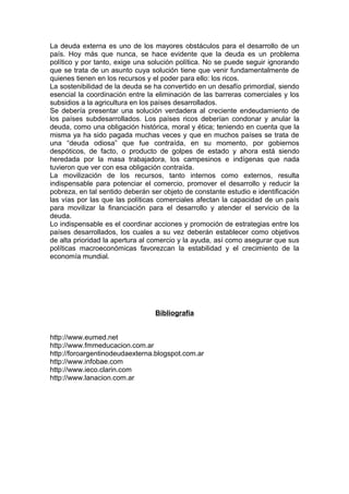 La deuda externa es uno de los mayores obstáculos para el desarrollo de un
país. Hoy más que nunca, se hace evidente que la deuda es un problema
político y por tanto, exige una solución política. No se puede seguir ignorando
que se trata de un asunto cuya solución tiene que venir fundamentalmente de
quienes tienen en los recursos y el poder para ello: los ricos.
La sostenibilidad de la deuda se ha convertido en un desafío primordial, siendo
esencial la coordinación entre la eliminación de las barreras comerciales y los
subsidios a la agricultura en los países desarrollados.
Se debería presentar una solución verdadera al creciente endeudamiento de
los países subdesarrollados. Los países ricos deberían condonar y anular la
deuda, como una obligación histórica, moral y ética; teniendo en cuenta que la
misma ya ha sido pagada muchas veces y que en muchos países se trata de
una “deuda odiosa” que fue contraída, en su momento, por gobiernos
despóticos, de facto, o producto de golpes de estado y ahora está siendo
heredada por la masa trabajadora, los campesinos e indígenas que nada
tuvieron que ver con esa obligación contraída.
La movilización de los recursos, tanto internos como externos, resulta
indispensable para potenciar el comercio, promover el desarrollo y reducir la
pobreza, en tal sentido deberán ser objeto de constante estudio e identificación
las vías por las que las políticas comerciales afectan la capacidad de un país
para movilizar la financiación para el desarrollo y atender el servicio de la
deuda.
Lo indispensable es el coordinar acciones y promoción de estrategias entre los
países desarrollados, los cuales a su vez deberán establecer como objetivos
de alta prioridad la apertura al comercio y la ayuda, así como asegurar que sus
políticas macroeconómicas favorezcan la estabilidad y el crecimiento de la
economía mundial.




                                 Bibliografía


http://www.eumed.net
http://www.fmmeducacion.com.ar
http://foroargentinodeudaexterna.blogspot.com.ar
http://www.infobae.com
http://www.ieco.clarin.com
http://www.lanacion.com.ar
 