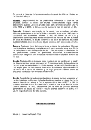 En general la dinámica del endeudamiento externo de los últimos 15 años se
ha caracterizado por:

Primero. Desplazamiento de los prestatarios soberanos a favor de los
privados, aunque la deuda del mundo subdesarrollado sigue siendo
básicamente pública. La deuda privada creció como promedio anual en un 24%
entre 1990 y el 2005, al tiempo que la publica lo hizo en apenas un 2%.

Segundo. Acelerado crecimiento de la deuda con acreedores privados.
Mientras que ésta creció en un 34% como promedio anual entre 1990-2005, la
concertada con acreedores oficiales lo hizo en menos de un 30% y
básicamente como resultado de las operaciones de rescate del FMI a países
en crisis. No obstante, la deuda en términos de stock del conjunto de países
subdesarrollados, sigue siendo una deuda soberana con acreedores privados.

Tercero. Acelerado ritmo de incremento de la deuda de corto plazo. Mientras
que la deuda de mediano y largo plazo creció como promedio anual en 4,6%, la
de corto plazo lo hizo en algo más del 6%. . Esto se explica por la cautela de
los prestamistas cuando las principales economías subdesarrolladas
comenzaron a regresar a los mercados internacionales de capitales a inicios de
los 90s.

Cuarto. Titularización de la deuda como resultado de los cambios en el patrón
de financiamiento a escala internacional. El desplazamiento de los préstamos
bancarios por las operaciones con títulos valores, ha favorecido la utilización de
una amplia gama de instrumentos financieros. Actualmente, algo más del 85%
del stock de la deuda de mediano y de largo plazo de América Latina se
encuentra bonificada y en diferentes modalidades.


Quinto. Persiste la marcada concentración de la deuda aunque se aprecia un
cambio i portante en términos de la distribución regional de la misma. La deuda
externa de América Latina y el Caribe representaba a fines del 2005 el 28% de
la deuda total del mundo subdesarrollado, mientras que el de Europa y Asia
Central absorbía el 30%, básicamente por le nivel de pasivos externos
generadores de deuda de Rusia y Turquía quienes absorben el 25.6% y el
20.4% respectivamente del total regional.




                            Noticias Relacionadas




22-06-12 | WWW.INFOBAE.COM
 