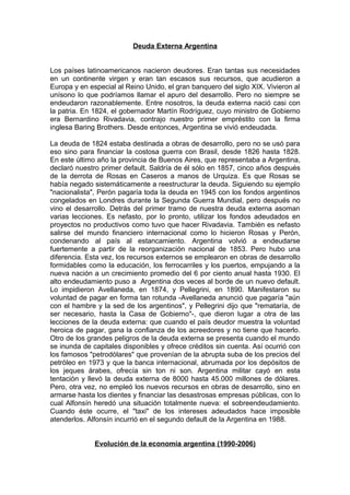 Deuda Externa Argentina


Los países latinoamericanos nacieron deudores. Eran tantas sus necesidades
en un continente virgen y eran tan escasos sus recursos, que acudieron a
Europa y en especial al Reino Unido, el gran banquero del siglo XIX. Vivieron al
unísono lo que podríamos llamar el apuro del desarrollo. Pero no siempre se
endeudaron razonablemente. Entre nosotros, la deuda externa nació casi con
la patria. En 1824, el gobernador Martín Rodríguez, cuyo ministro de Gobierno
era Bernardino Rivadavia, contrajo nuestro primer empréstito con la firma
inglesa Baring Brothers. Desde entonces, Argentina se vivió endeudada.

La deuda de 1824 estaba destinada a obras de desarrollo, pero no se usó para
eso sino para financiar la costosa guerra con Brasil, desde 1826 hasta 1828.
En este último año la provincia de Buenos Aires, que representaba a Argentina,
declaró nuestro primer default. Saldría de él sólo en 1857, cinco años después
de la derrota de Rosas en Caseros a manos de Urquiza. Es que Rosas se
había negado sistemáticamente a reestructurar la deuda. Siguiendo su ejemplo
"nacionalista", Perón pagaría toda la deuda en 1945 con los fondos argentinos
congelados en Londres durante la Segunda Guerra Mundial, pero después no
vino el desarrollo. Detrás del primer tramo de nuestra deuda externa asoman
varias lecciones. Es nefasto, por lo pronto, utilizar los fondos adeudados en
proyectos no productivos como tuvo que hacer Rivadavia. También es nefasto
salirse del mundo financiero internacional como lo hicieron Rosas y Perón,
condenando al país al estancamiento. Argentina volvió a endeudarse
fuertemente a partir de la reorganización nacional de 1853. Pero hubo una
diferencia. Esta vez, los recursos externos se emplearon en obras de desarrollo
formidables como la educación, los ferrocarriles y los puertos, empujando a la
nueva nación a un crecimiento promedio del 6 por ciento anual hasta 1930. El
alto endeudamiento puso a Argentina dos veces al borde de un nuevo default.
Lo impidieron Avellaneda, en 1874, y Pellegrini, en 1890. Manifestaron su
voluntad de pagar en forma tan rotunda -Avellaneda anunció que pagaría "aún
con el hambre y la sed de los argentinos", y Pellegrini dijo que "remataría, de
ser necesario, hasta la Casa de Gobierno"-, que dieron lugar a otra de las
lecciones de la deuda externa: que cuando el país deudor muestra la voluntad
heroica de pagar, gana la confianza de los acreedores y no tiene que hacerlo.
Otro de los grandes peligros de la deuda externa se presenta cuando el mundo
se inunda de capitales disponibles y ofrece créditos sin cuenta. Así ocurrió con
los famosos "petrodólares" que provenían de la abrupta suba de los precios del
petróleo en 1973 y que la banca internacional, abrumada por los depósitos de
los jeques árabes, ofrecía sin ton ni son. Argentina militar cayó en esta
tentación y llevó la deuda externa de 8000 hasta 45.000 millones de dólares.
Pero, otra vez, no empleó los nuevos recursos en obras de desarrollo, sino en
armarse hasta los dientes y financiar las desastrosas empresas públicas, con lo
cual Alfonsín heredó una situación totalmente nueva: el sobreendeudamiento.
Cuando éste ocurre, el "taxi" de los intereses adeudados hace imposible
atenderlos. Alfonsín incurrió en el segundo default de la Argentina en 1988.


              Evolución de la economía argentina (1990-2006)
 
