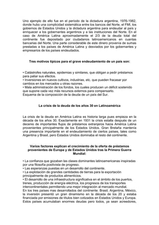 Uno ejemplo de ello fue en el período de la dictadura argentina, 1976-1982,
donde hubo una complicidad sistemática entre los bancos del Norte, el FMI, los
gobiernos de Estados Unidos y la dictadura argentina para endeudar al país y
enriquecer a los gobernantes argentinos y a las instituciones del Norte. En el
caso de América Latina aproximadamente el 2/3 de la deuda total del
continente fue depositado por ciudadanos latinoamericanos en cuantas
bancarias del Norte. Una parte considerable de este dinero provenía de sumas
prestadas a los países de América Latina y desviados por los gobernantes y
empresarios de los países endeudados.


    Tres motivos típicos para el grave endeudamiento de un país son:


• Catástrofes naturales, epidemias y similares, que obligan a pedir préstamos
para paliar sus efectos.
• Inversiones en nuevos cultivos, industrias, etc. que pueden fracasar por
cambios en los mercados u otras razones.
• Mala administración de los fondos, los cuales producen un déficit sostenido
que supone cada vez más recursos externos para compensarlo.
Esquema de la composición de la deuda de un país del Sur.


           La crisis de la deuda de los años 30 en Latinoamérica


La crisis de la deuda en América Latina es historia larga pues empieza en la
década de los años 30. Exactamente en 1931 la crisis estalla después de un
decenio de importantes flujos de préstamos extranjeros hacia América Latina
provenientes principalmente de los Estados Unidos. Gran Bretaña mantenía
una presencia importante en el endeudamiento de ciertos países, tales como
Argentina y Brasil, pero Estados Unidos dominaba el resto del continente.


    Varios factores explican el crecimiento de la oferta de préstamos
   provenientes de Europa y de Estados Unidos tras la Primera Guerra
                                 Mundial:

• La confianza que gozaban las clases dominantes latinoamericanas inspiradas
por una filosofía positivista de progreso.
• Las esperanzas puestas en un desarrollo del continente.
• La explotación de grandes cantidades de tierras para la exportación
principalmente de productos alimenticios.
• El desarrollo de una infraestructura significativa en el ámbito de los puertos,
trenes, producción de energía eléctrica, los progresos de los transportes
intercontinentales permitiendo una mejor integración al mercado mundial.
En los tres países mas desarrollados del continente: Brasil, Argentina, México,
la inversión presentó un gran dinamismo en la década de los 20 y estaba
financiada por emisiones de títulos bien cotizados en Estados Unidos y Europa.
Estos países acumulaban enormes deudas pero todos, ya sean acreedores,
 