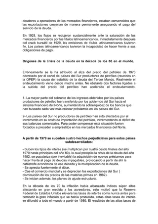 deudores u operadores de los mercados financieros, estaban convencidos que
las exportaciones crecerían de manera permanente asegurando el pago del
servicio de la deuda.

En 1928, los flujos se redujeron sustancialmente ante la saturación de los
mercados financieros por los títulos latinoamericanos. Inmediatamente después
del crack bursátil de 1929, las emisiones de títulos latinoamericanos tuvieron
fin. Los países latinoamericanos tuvieron la incapacidad de hacer frente a sus
obligaciones de pago.


Orígenes de la crisis de la deuda en la década de los 80 en el mundo.


Erróneamente se le ha atribuido al alza del precio del petróleo de 1973
decretado por el cartel de países del Sur productores de petróleo (reunidos en
la OPEP) la causa del estallido de la deuda del Tercer Mundo. Realmente el
endeudamiento viene desde mucho antes. No obstante dos factores ligados a
la subida del precio del petróleo han acelerado el endeudamiento:


1- La mayor parte del sobrante de los ingresos obtenidos por los países
productores de petróleo fue transferido por los gobiernos del Sur hacia el
sistema financiero del Norte, aumentando la sobreliquidez de los bancos que
han buscado cada vez más colocar préstamos en los países del Sur.

2- Los países del Sur no productores de petróleo han sido afectados por el
incremento en su costo de importación del petróleo, incrementando el déficit de
sus balanzas comerciales. Para poder compensar esta situación fueron
forzados a preceder a empréstitos en los mercados financieros del Norte.


A partir de 1979 se suceden cuatro hechos perjudiciales para estos países
                            subdesarrollados:

- Suben los tipos de interés (se multiplican por cuatro desde finales del año
1970 hasta principios del año 80), lo cual precipita la crisis de la deuda del año
1982, se populariza (por inevitable) la adquisición de nuevos préstamos para
hacer frente al pago de deudas impagables, provocando a partir de ahí la
catástrofe económica de esa década y la multiplicación de la deuda.
- Se aprecia fuertemente el dólar.
- Cae el comercio mundial y se deprecian las exportaciones del Sur (
disminución de los precios de las materias primas en 1982).
- Se inician además, los planes de ajuste estructural.

En la década de los 70 la inflación había alcanzado índices súper altos
afectando en gran medida a los acreedores, esto motivó que la Reserva
Federal de Estados Unidos elevara las tasas de interés como nunca antes para
combatir la gran inflación que se había producido, estas altas tasas de interés
se difundió a todo el mundo a partir de 1980. El resultado de las altas tasas de
 