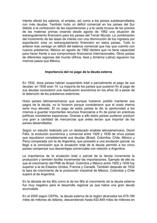 interés afectó los salarios, el empleo, así como a los países subdesarrollados
con más deudas. También hubo un déficit comercial en los países del Sur
debido a la contracción de las exportaciones y a la caída brusca de los precios
de las materias primas creando desde agosto de 1982 una situación de
estrangulamiento financiero para los países del Tercer Mundo. La combinación
del incremento de las tasas de interés con una disminución de los ingresos por
exportación crea un estrangulamiento financiero en estos países. Todo lo
anterior trae consigo un déficit del balance comercial que hay que cubrirlo con
nuevos préstamos. México en agosto de 1982 declara que no tiene capacidad
para hacer frente a sus compromisos financieros internacionales. Otros países
de diferentes regiones del mundo (África, Asia y América Latina) siguieron los
mismos pasos que México.


               Importancia del no pago de la deuda externa


En 1932, doce países habían suspendido total o parcialmente el pago de sus
deudas; en 1935 eran 14. La mayoría de los países que pusieron fin al pago de
sus deudas conocieron una reactivación económica en los años 30 a pesar de
la detención de los préstamos exteriores.

Hubo países latinoamericanos que aunque hubieron podido mantener sus
pagos de la deuda, no lo hicieron porque consideraron que el costo interno
seria muy elevado. El no pago de estos países le dio la oportunidad a los
mismos a guardar importantes recursos financieros a fin de poner en prácticas
políticas monetarias expansivas. Gracias a ello estos países pudieron producir
una gran a cantidad de mercancías que antes tenían que importar de los
países desarrollados.

Según un estudio realizado por un destacado analista latinoamericano, David
Félix, la evolución económica y comercial entre 1929 y 1939 de cinco países
que repudiaron completamente sus deudas (Brasil, Colombia, Chile, México y
Perú) comparada con la de Argentina, que procedió a una anulación parcial, se
llegó a la conclusión que la anulación total de la deuda permitió a los cinco
países compensar sus desventajas comerciales con relación a Argentina.

La importancia de la anulación total o parcial de la deuda incrementa la
producción y también facilita incrementar las importaciones. Ejemplo de ello es
que el crecimiento del PNB de Brasil, Colombia y México entre 1929 y 1939 fue
superior a la de Estados Unidos, Francia y Canadá. También después de 1932
la tasa de crecimiento de la producción industrial de México, Colombia y Chile
superó al de Argentina.

En la década de los 80s como la de los 90s el crecimiento de la deuda externa
fue muy negativo para el desarrollo regional ya que había una gran deuda
acumulada.

En el 2005 según CEPAL, la deuda externa de la región alcanzaba los 679.180
miles de millones de dólares, descendiendo hasta 632.849 miles de millones en
 
