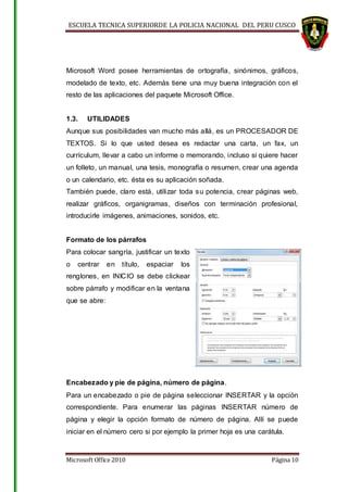 ESCUELA TECNICA SUPERIORDE LA POLICIA NACIONAL DEL PERU CUSCO
Microsoft Office 2010 Página 10
Microsoft Word posee herramientas de ortografía, sinónimos, gráficos,
modelado de texto, etc. Además tiene una muy buena integración con el
resto de las aplicaciones del paquete Microsoft Office.
1.3. UTILIDADES
Aunque sus posibilidades van mucho más allá, es un PROCESADOR DE
TEXTOS. Si lo que usted desea es redactar una carta, un fax, un
currículum, llevar a cabo un informe o memorando, incluso si quiere hacer
un folleto, un manual, una tesis, monografía o resumen, crear una agenda
o un calendario, etc. ésta es su aplicación soñada.
También puede, claro está, utilizar toda su potencia, crear páginas web,
realizar gráficos, organigramas, diseños con terminación profesional,
introducirle imágenes, animaciones, sonidos, etc.
Formato de los párrafos
Para colocar sangría, justificar un texto
o centrar en título, espaciar los
renglones, en INICIO se debe clickear
sobre párrafo y modificar en la ventana
que se abre:
Encabezado y pie de página, número de página.
Para un encabezado o pie de página seleccionar INSERTAR y la opción
correspondiente. Para enumerar las páginas INSERTAR número de
página y elegir la opción formato de número de página. Allí se puede
iniciar en el número cero si por ejemplo la primer hoja es una carátula.
 