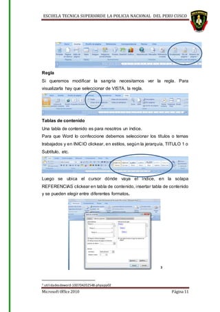ESCUELA TECNICA SUPERIORDE LA POLICIA NACIONAL DEL PERU CUSCO
Microsoft Office 2010 Página 11
Regla
Si queremos modificar la sangría necesitamos ver la regla. Para
visualizarla hay que seleccionar de VISTA, la regla.
Tablas de contenido
Una tabla de contenido es para nosotros un índice.
Para que Word lo confeccione debemos seleccionar los títulos o temas
trabajados y en INICIO clickear, en estilos, según la jerarquía, TITULO 1 o
Subtítulo, etc.
Luego se ubica el cursor dónde vaya el índice, en la solapa
REFERENCIAS clickear en tabla de contenido, insertar tabla de contenido
y se pueden elegir entre diferentes formatos.
3
3 utilidadesdeword-100704202548-phpapp02
 