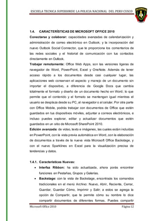ESCUELA TECNICA SUPERIORDE LA POLICIA NACIONAL DEL PERU CUSCO
Microsoft Office 2010 Página 12
1.4. CARACTERÍSTICAS DE MICROSOFT OFFICE 2010
Conectarse y colaborar: capacidades avanzadas de calendarización y
administración de correo electrónico en Outlook; y la incorporación del
nuevo Outlook Social Connector, que te proporciona los comentarios de
las redes sociales y el historial de comunicación con tus contactos
directamente en Outlook.
Trabajar remotamente: Office Web Apps, son las versiones ligeras de
navegador de Word, PowerPoint, Excel y OneNote. Además de tener
acceso rápido a los documentos desde casi cualquier lugar, las
aplicaciones web conservan el aspecto y manejo de un documento sin
importar el dispositivo, a diferencia de Google Docs que cambia
totalmente el formato y diseño de un documento hecho en Word; lo que
permite que el contenido y el formato se mantengan igual mientras el
usuario se desplaza desde su PC, al navegador o al celular. Por otra parte
con Office Mobile, podrás trabajar con documentos de Office que estén
guardados en tus dispositivos móviles, adjuntar a correos electrónicos, e
incluso puedes explorar, editar y actualizar documentos que estén
guardados en un sitio de Microsoft SharePoint 2010.
Edición avanzada: de video, texto e imágenes, las cuales están incluídas
en PowerPoint, con la vista previa automática en Word, con la elaboración
de documentos a través de la nueva vista Microsoft Office Backstage, y
con el nuevo Sparklines en Excel para la visualización precisa de
tendencias y datos.
1.4.1. Características Nuevas:
 Interfaz Ribbon: ha sido actualizada, ahora porás encontrar
funciones en Pestañas, Grupos y Galerías.
 Backstage: con la vista de Backstage, encontraás los comandos
tradicionales en el menú Archivo: Nuevo, Abrir, Reciente, Cerrar,
Guardar, Guardar Cómo, Imprimir y Salir; a estos se agrega la
opción de Compartir, que te permite cómo su nombre lo dice
compartir documentos de diferentes formas. Puedes compartir
 