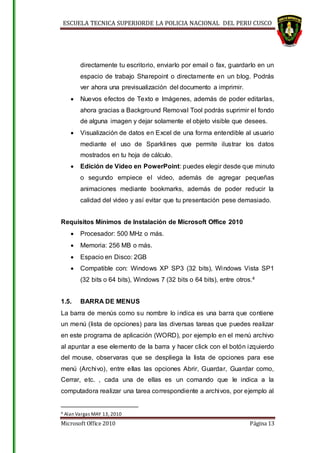 ESCUELA TECNICA SUPERIORDE LA POLICIA NACIONAL DEL PERU CUSCO
Microsoft Office 2010 Página 13
directamente tu escritorio, enviarlo por email o fax, guardarlo en un
espacio de trabajo Sharepoint o directamente en un blog. Podrás
ver ahora una previsualización del documento a imprimir.
 Nuevos efectos de Texto e Imágenes, además de poder editarlas,
ahora gracias a Background Removal Tool podrás suprimir el fondo
de alguna imagen y dejar solamente el objeto visible que desees.
 Visualización de datos en Excel de una forma entendible al usuario
mediante el uso de Sparklines que permite ilustrar los datos
mostrados en tu hoja de cálculo.
 Edición de Video en PowerPoint: puedes elegir desde que minuto
o segundo empiece el video, además de agregar pequeñas
animaciones mediante bookmarks, además de poder reducir la
calidad del video y así evitar que tu presentación pese demasiado.
Requisitos Mínimos de Instalación de Microsoft Office 2010
 Procesador: 500 MHz o más.
 Memoria: 256 MB o más.
 Espacio en Disco: 2GB
 Compatible con: Windows XP SP3 (32 bits), Windows Vista SP1
(32 bits o 64 bits), Windows 7 (32 bits o 64 bits), entre otros.4
1.5. BARRA DE MENUS
La barra de menús como su nombre lo indica es una barra que contiene
un menú (lista de opciones) para las diversas tareas que puedes realizar
en este programa de aplicación (WORD), por ejemplo en el menú archivo
al apuntar a ese elemento de la barra y hacer click con el botón izquierdo
del mouse, observaras que se despliega la lista de opciones para ese
menú (Archivo), entre ellas las opciones Abrir, Guardar, Guardar como,
Cerrar, etc. , cada una de ellas es un comando que le indica a la
computadora realizar una tarea correspondiente a archivos, por ejemplo al
4 Alan Vargas MAY 13, 2010
 