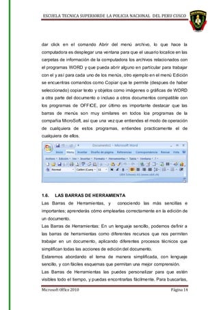 ESCUELA TECNICA SUPERIORDE LA POLICIA NACIONAL DEL PERU CUSCO
Microsoft Office 2010 Página 14
dar click en el comando Abrir del menú archivo, lo que hace la
computadora es desplegar una ventana para que el usuario localice en las
carpetas de información de la computadora los archivos relacionados con
el programas WORD y que pueda abrir alguno en partícular para trabajar
con el y así para cada uno de los menús, otro ejemplo en el menú Edición
se encuentras comandos como Copiar que te permite (despues de haber
seleccionado) copiar texto y objetos como imágenes o gráficas de WORD
a otra parte del documento o incluso a otros documentos compatible con
los programas de OFFICE, por último es importante destacar que las
barras de menús son muy similares en todos loa programas de la
compañia MicroSoft, así que una vez que entiendes el modo de operación
de cualquiera de estos programas, entiendes practicamente el de
cualquiera de ellos.
1.6. LAS BARRAS DE HERRAMIENTA
Las Barras de Herramientas, y conociendo las más sencillas e
importantes; aprenderás cómo emplearlas correctamente en la edición de
un documento.
Las Barras de Herramientas: En un lenguaje sencillo, podemos definir a
las barras de herramientas como diferentes recursos que nos permiten
trabajar en un documento, aplicando diferentes procesos técnicos que
simplifican todas las acciones de edición del documento.
Estaremos abordando el tema de manera simplificada, con lenguaje
sencillo, y con fáciles esquemas que permitan una mejor comprensión.
Las Barras de Herramientas las puedes personalizar para que estén
visibles todo el tiempo, y puedas encontrarlas fácilmente. Para buscarlas,
 