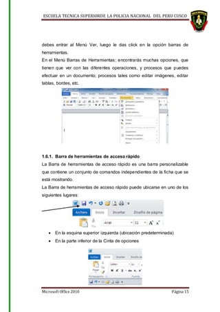 ESCUELA TECNICA SUPERIORDE LA POLICIA NACIONAL DEL PERU CUSCO
Microsoft Office 2010 Página 15
debes entrar al Menú Ver, luego le das click en la opción barras de
herramientas.
En el Menú Barras de Herramientas; encontrarás muchas opciones, que
tienen que ver con las diferentes operaciones, y procesos que puedes
efectuar en un documento; procesos tales como editar imágenes, editar
tablas, bordes, etc.
1.6.1. Barra de herramientas de acceso rápido
La Barra de herramientas de acceso rápido es una barra personalizable
que contiene un conjunto de comandos independientes de la ficha que se
está mostrando.
La Barra de herramientas de acceso rápido puede ubicarse en uno de los
siguientes lugares:
 En la esquina superior izquierda (ubicación predeterminada)
 En la parte inferior de la Cinta de opciones
 